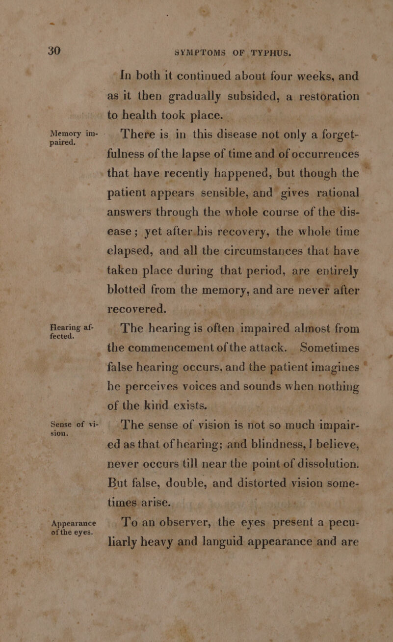 paired. Hearing af- fected. sion. Appearance of the eyes. / In both it continued about four weeks, and as it then gradually subsided, a restoration to health took place. - | There is in this disease not only a forget- fulness of the lapse of time and of occurrences answers through the whole course of the dis- ease; yet after.his recovery, the whole time elapsed, and all the: circumstances that have taken place during that period, are entirely blotted from the memory, and are never after recovered, ; tay ms reg The hearing is often impaired almost from false hearing occurs, and the aaticne imagines he perceives voices and sounds when nothing of the kind exists. The sense of vision is not so much impair- * ed as that of hearing ; and blindness, I believe, never occurs till near the point.of dissolution. But false, double, and distorted vision some- times. arise. i 4 “To an observer, the eyes ardent a pecu- liarly heavy and languid appearance and are