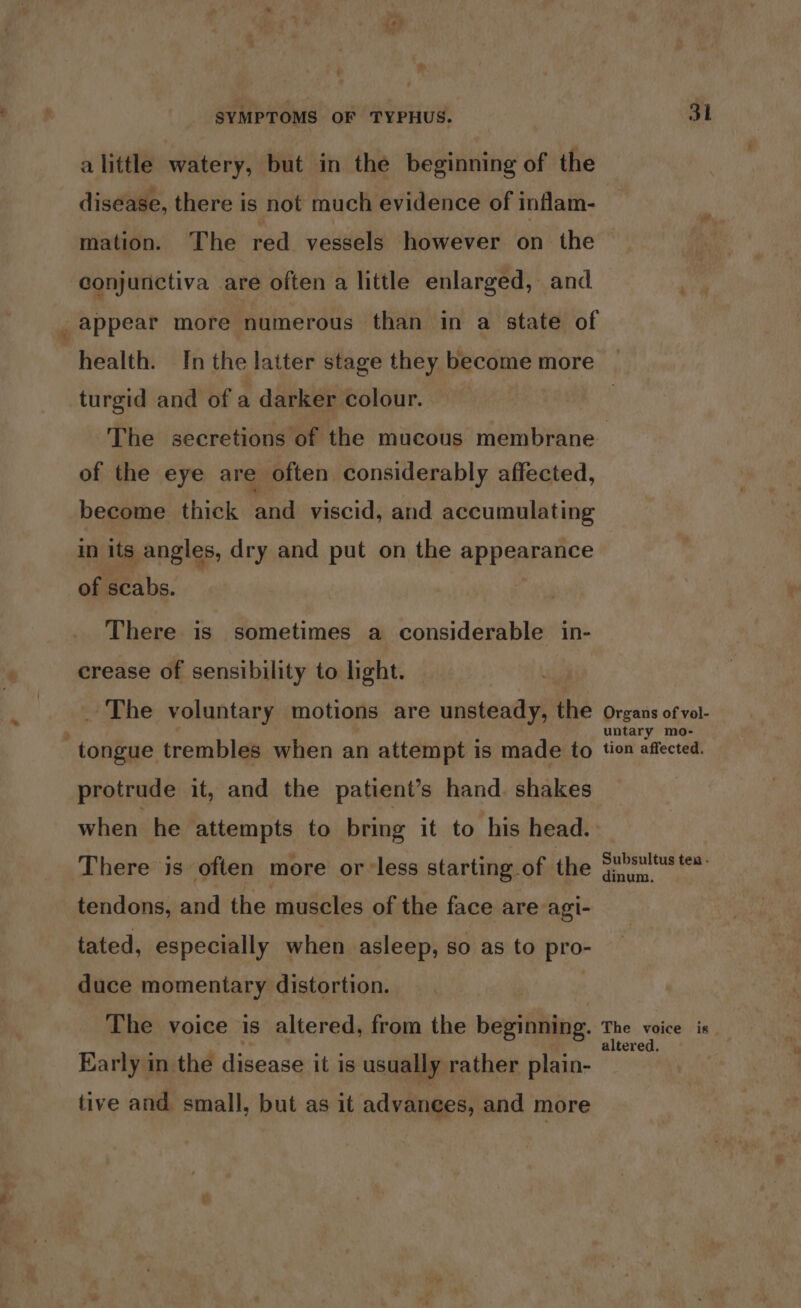 alittle watery, but in the beginning of the disease, there is not much evidence of inflam- mation. The red vessels however on the conjunctiva are often a little enlarged, and ; appear more numerous than in a state of health. In the latter stage they become more | turgid and of a darker colour. | The secretions of the mucous membrane of the eye are often considerably affected, become. thick aa viscid, and accumulating in its angles, dry and put on the appearance of scabs. | There is sometimes a considerable in- crease of sensibility to light. _ The voluntary motions are unsteady, the organs ofvol- ‘tongue trembles when an attempt is made to tion affected, protrude it, and the patient’s hand. shakes | when he attempts to bring it to his head. There is often more or-less starting of the Su>sultustes. tendons, and the muscles of the face are agi- tated, especially when asleep, so as to pro- duce momentary distortion. The voice is altered, from the beginning. The. voice is Early in the disease it is usually rather plain- tive and small, but as it advanees, and more