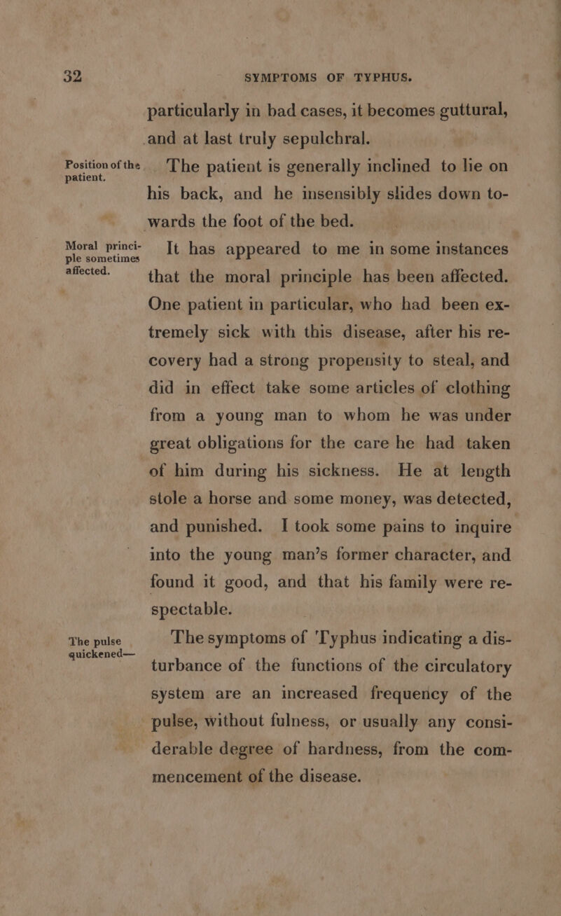 Position of the patient. w Moral princi- ple sometimes affected. particularly in bad cases, it becomes guttural, The patient is generally inclined to lie on his back, and he insensibly slides down to- wards the foot of the bed. It has appeared to me in some instances that the moral principle has been affected. One patient in particular, who had been ex- tremely sick with this disease, after his re- covery had a strong propensity to steal, and did in effect take some articles of clothing from a young man to whom he was under great obligations for the care he had taken The pulse | quickened— stole a horse and some money, was detected, and punished. I took some pains to inquire into the young man’s former character, and found it good, and that his family were re- spectable. | The symptoms of 'Typhus indicating a dis- turbance of the functions of the circulatory system are an increased frequency of the mencement of the disease.
