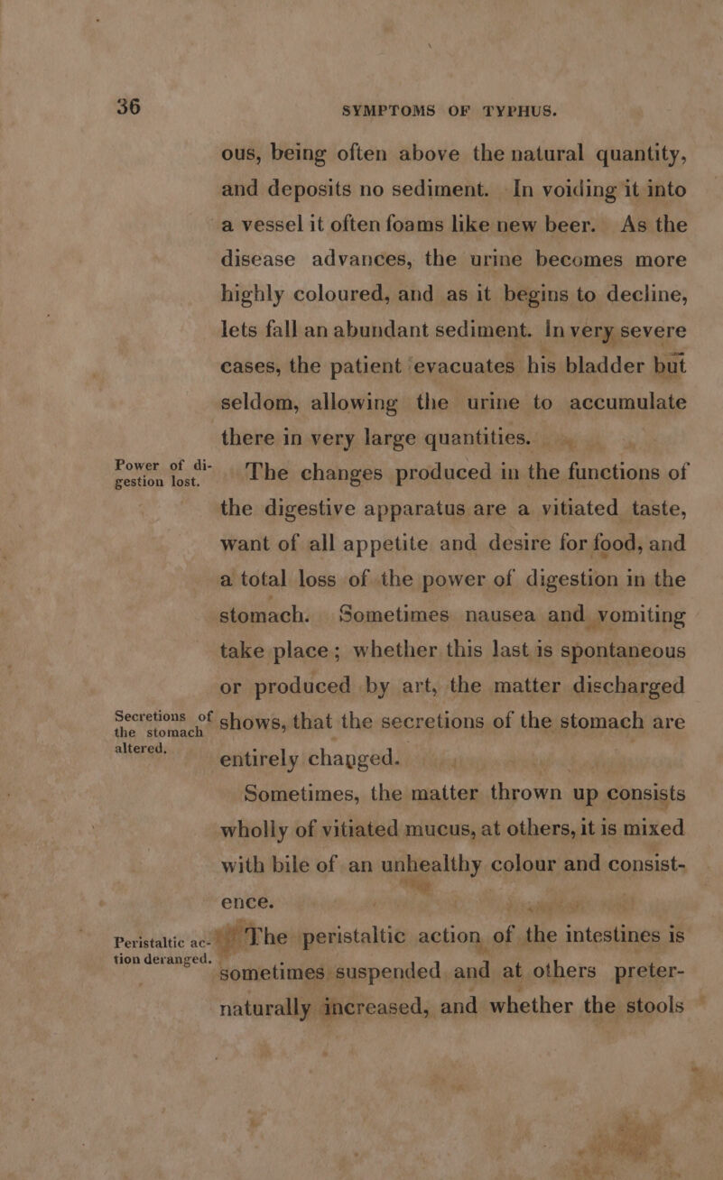 ous, being often above the natural quantity, and deposits no sediment. In voiding it into a vessel it often foams like new beer. As the disease advances, the urine becomes more highly coloured, and as it begins to decline, lets fall an abundant sediment. In very severe cases, the patient evacuates his bladder but seldom, allowing the urine to accumulate there in very large quantities. | rower ec The changes produced in the a iianiol the digestive apparatus are a vitiated taste, want of all appetite and desire for food, and a total loss of the power of digestion in the stomach. Sometimes nausea and vomiting take place; whether this last.is spontaneous or produced by art, the matter discharged Secretions of shows, that the secretions of the stomach are the stomach altered. entirely chapged. r Sometimes, the matter thrown up consists wholly of vitiated mucus, at others, it is mixed with bile of an unhealthy colony and consist- Veep ence. . é Ys alee Vee Peristaitic' xt weer he peristaltic action. of the intestines 1 is tionderanged. sometimes suspended, he: at others preter- naturally increased, and whether the stools —