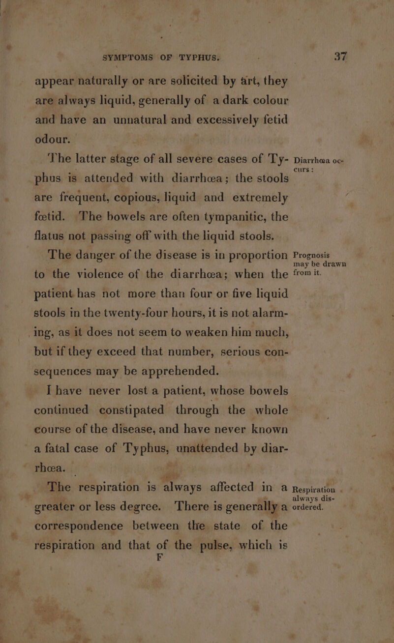 appear naturally or are solicited by art, they are always liquid, generally of a dark colour and have an unnatural and excessively fetid odour. , The latter stage of all severe cases of Ty- phus is attended with diarrhea; the stools are frequent, copious, liquid and extremely fetid. ‘The bowels are often tympanitic, the flatus not passing off with the liquid stools. The danger of the disease is in proportion to the violence of the diarrhea; when the patient has not more than four or five liquid stools in the twenty-four hours, it is not alarm- Ing, as it does not seem to weaken him much, but if they exceed that number, serious con- sequences may be apprehended. I have never lost a patient, whose bowels continued constipated through the whole course of the disease, and have never known a fatal case of Typhus, unattended by diar- rheea. _ ni The respiration is always affected in a greater or less degree. There is generally a correspondence between the state of the respiration and that of the pulse, which is Diarrhea oc- curs: Prognosis may be drawn from it. Respiration . always dis- ordered.
