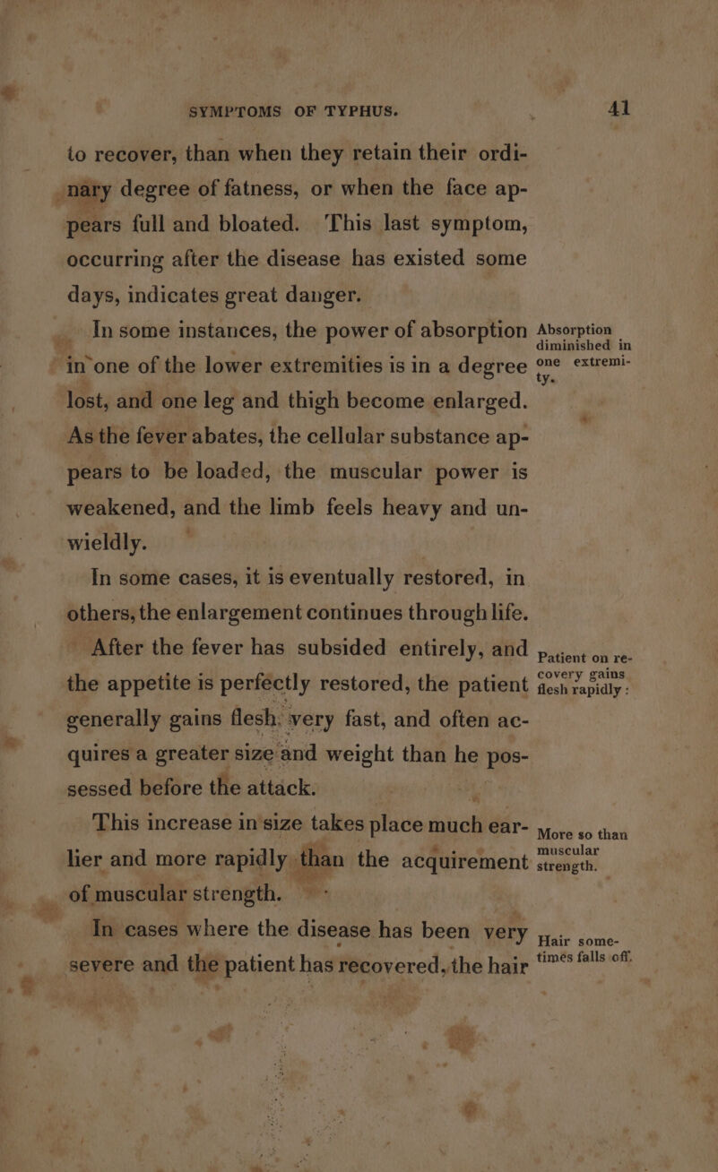 to recover, than when they retain their ordi- occurring after the disease has existed some days, indicates great danger. In some instances, the power of absorption As the fever abates, the cellular substance ap- pears to be loaded, the muscular power is weakened, and the limb feels heavy and un- wieldly. In some cases, it is eventually restored, in others, the enlargement continues through life. After the fever has subsided entirely, and generally gains flesh. very fast, and often ac- quires a greater size and weight than he we sessed before the attack. I This increase in size takes place much ear- ® e ey Veg * e i lier and more rapidly than the acquirement of muscular strength. In cases where the disease has been very severe and the patient has recovered, the hair +. t . “ al $ PISS. mvoa, : ; Vins + poy ee SS . ARG x é Al Absorption diminished in one extremi- ty. Patient on re- covery gains flesh rapidly : More so than muscular strength. Hair some- times falls off,