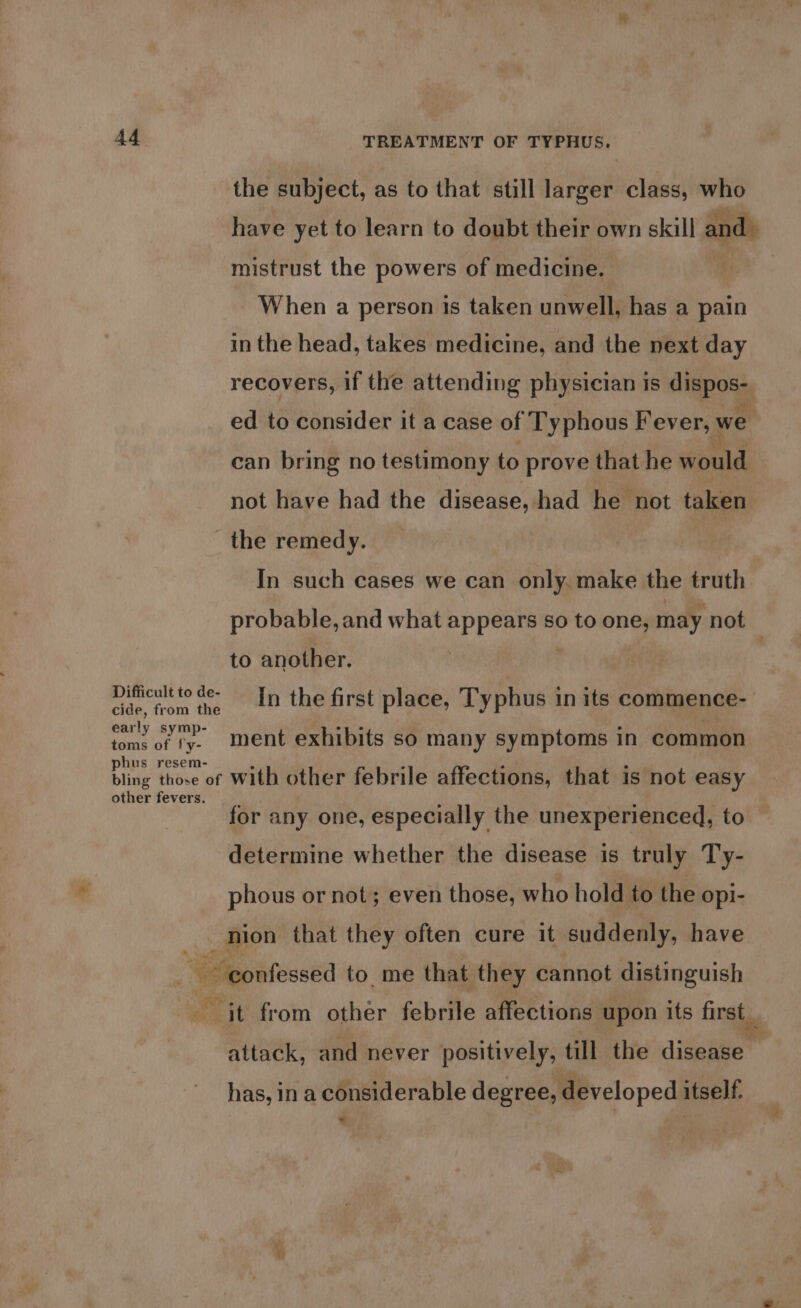 the subject, as to that still larger class, who have yet to learn to doubt their own skill andl mistrust the powers of medicine. | When a person is taken unwell, has a pain in the head, takes medicine, and the next day recovers, if the attending physician is dispos- ed to consider it a case of Typhous F ever, we can bring no testimony to prove that he would not have had the disease, had he not taken _ the remedy. In such cases we can only. make the truth probable, and what appears so to one, may ‘not to another. Difficult to de- ee ; dap, from tue In the first place, Typhus in its commence- early symp- toms of ly- phus resem- bling those of With other febrile affections, that is not easy other fevers. ment exhibits so many symptoms in common for any one, especially the unexperienced, to determine whether the disease is truly Ty- phous or not; even those, who hold to the opi- nion that they often cure it suddenly, have = ele to me that they cannot distinguish it from other febrile affections upon its first attack, and never positively, till the disease has, in a considerable degree, developed itself. we