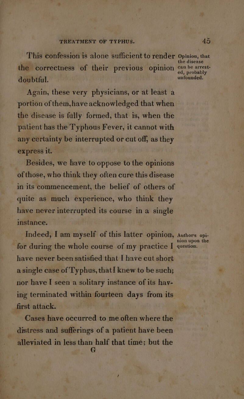 This confession is alone sufficient to render the correctness of their previous opinion doubtful. Again, these very physicians, or at least a portion of them, have acknowledged that when the disease is fully formed, that 1s, when the patient has the Typhous Fever, it cannot with any certainty be interrupted or cut off, as they express it. _ Besides, we have to oppose to the opinions of those, who think they often cure this disease in its commencement, the belief of others of quite as much experience, who think they _ have never interrupted its course in a single instance. Indeed, I am myself of this latter opinion, : for during the whole course of my practice I have never been satisfied that I have cut short a single case of Typhus, that! knew to be such; nor have I seen a solitary instance of its hav- ing terminated within fourteen days from its first attack. Cases have occurred to me.often where the distress and sufferings of a patient have been alleviated in less than half that time; but the G Opinion, that the disease can be arrest- ed, probably unfounded. Author’s opi- nion upon the question.