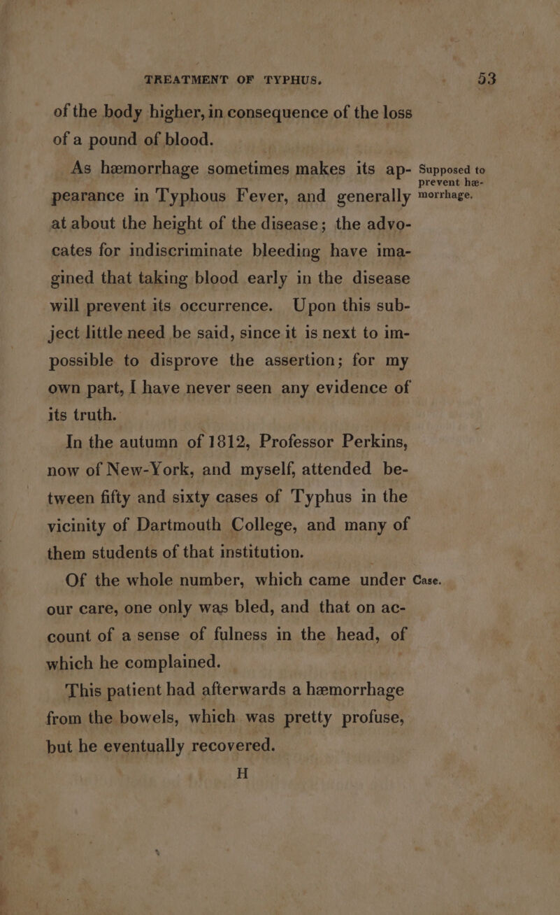 of the body higher, in consequence of the loss of a pound of blood. Y | As hemorrhage sometimes makes its ap- Supposed to pearance in T'yphous Fever, and generally mortage. at about the height of the disease; the advo- cates for indiscriminate bleeding have ima- gined that taking blood early in the disease will prevent its occurrence. Upon this sub- ject little need be said, since it is next to im- possible to disprove the assertion; for my own part, I have never seen any evidence of its truth. | In the autumn of 1812, Professor Perkins, now of New-York, and myself, attended be- tween fifty and sixty cases of Typhus in the vicinity of Dartmouth College, and many of them students of that institution. Of the whole number, which came under Case. our care, one only was bled, and that on ac- count of a sense of fulness in the head, of which he complained. This patient had afterwards a hemorrhage from the bowels, which was pretty profuse, but he eventually recovered. H