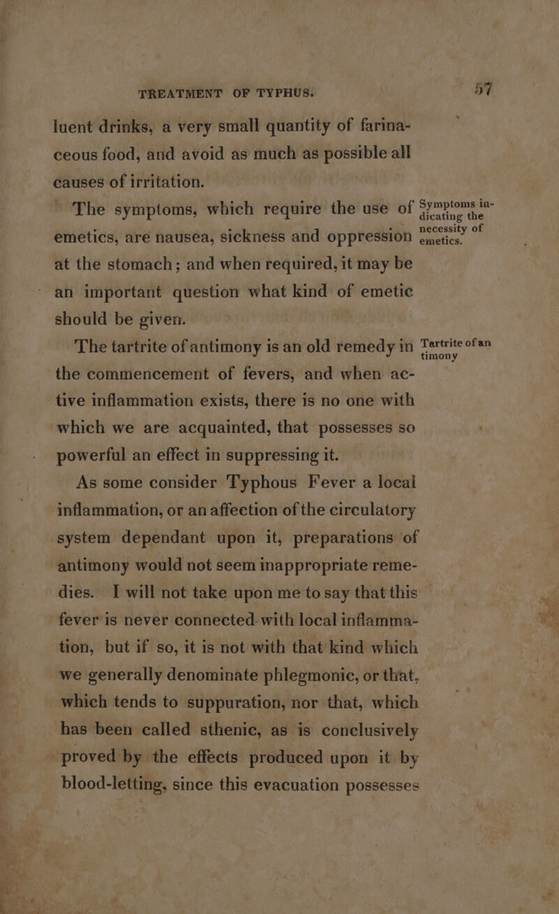 luent drinks, a very small quantity of farina- ceous food, and avoid as much as possible all causes of irritation. The symptoms, which require the use of emetics, are nausea, sickness and oppression at the stomach; and when required, it may be should be given. The tartrite of antimony is an old remedy in the commencement of fevers, and when ac- tive inflammation exists, there is no one with which we are acquainted, that possesses so powerful an effect in suppressing it. As some consider T'yphous Fever a local inflammation, or an affection of the circulatory system dependant upon it, preparations of antimony would not seem inappropriate reme- 57 Symptoms in- dicating the necessity of emetics. Tartrite ofan timony fever is never connected. with local inflamma- tion, but if so, it is not with that kind which we generally denominate phlegmonic, or that, which tends to suppuration, nor that, which has been called sthenic, as is conclusively blood-letting, since this evacuation possesses