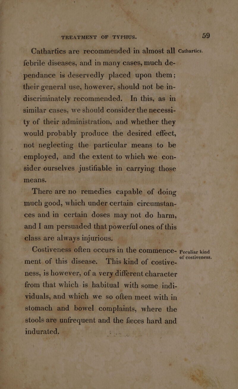 Cathartics are recommended in almost all febrile diseases, and in many cases, much de- pendance is deservedly placed upon them; their general use, however, should not be in- discriminately recommended. In this, as in similar cases, we should consider the necessi- ty of their administration, and whether they would probably produce the desired effect, not neglecting the particular means to be employed, and the extent to which we. con- sider ourselves justifiable in carrying those means. There are no remedies capable of doing much good, which under certain circumstan- ces and in certain doses may not do harm, and | am persuaded that powerful ones of this class are always i injurious. Costiveness often occurs in the commence- ment of this disease. This kind of costive- ness, is however, of a very different character from that which. is habitual with some indi- viduals, and which we so often meet with in stomach and bowel complaints, where the stools are unfrequent and the feeces hard and indurated. 59 Cathartics. Peculiar kind of costiveness. rs * ie Thee