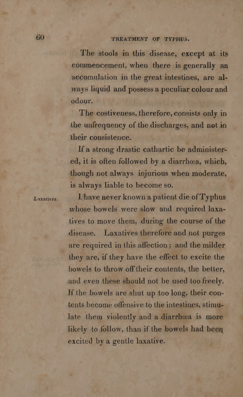 Laxatives. TREATMENT OF TYPHUS. The stools in this disease, except at its commencement, when there is generally an accumulation in the great intestines, are al- ways liquid and possess a peculiar colour and odour. The costiveness, therefore, consists only in the unfrequency of the discharges, and not in If a strong drastic cathartic be administer- ed, it is often followed by a diarrhoea, which, though not always injurious when moderate, is always liable to become so. Ihave never known a patient die of Typhus whose bowels were slow and required laxa- disease. Laxatives therefore and not purges are required in this affection; and the milder they are, if they have the effect to excite the bowels to throw off their contents, the better, © and even these should not be used too freely. If the bowels are shut up too long, their con- tents become offensive to the intestines, stimu- . late them violently and a diarrhoea is more likely to follow, than if the bowels had been excited by a gentle laxative.