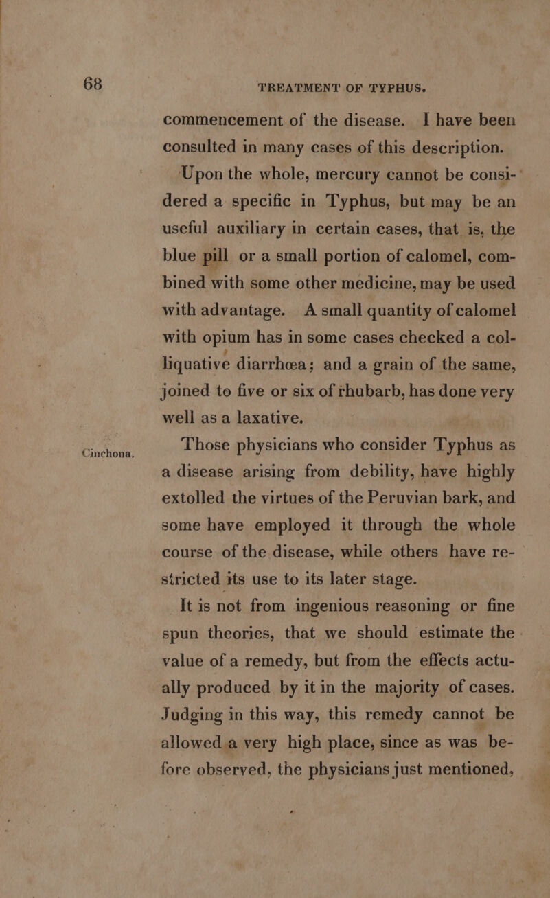 (inchona. TREATMENT OF TYPHUS. commencement of the disease. I have been consulted in many cases of this description. Upon the whole, mercury cannot be consi-’ dered a specific in Typhus, but may be an useful auxiliary in certain cases, that is, the blue pill or a small portion of calomel, com- bined with some other medicine, may be used with advantage. A small quantity of calomel — with opium has in some cases checked a col- liquative diarrhea; and a grain of the same, joined. to five or six of rhubarb, has done very well as a laxative. | Those physicians who consider Typhus as a disease arising from debility, have highly extolled the virtues of the Peruvian bark, and some have employed it through the whole course of the disease, while others have re- stricted its use to its later stage. It is not from ingenious reasoning or fine spun theories, that we should estimate the. value of a remedy, but from the effects actu- ally produced by it in the majority of cases. Judging in this way, this remedy cannot be allowed.a very high place, since as was “be- fore observed, the physicians just mentioned,