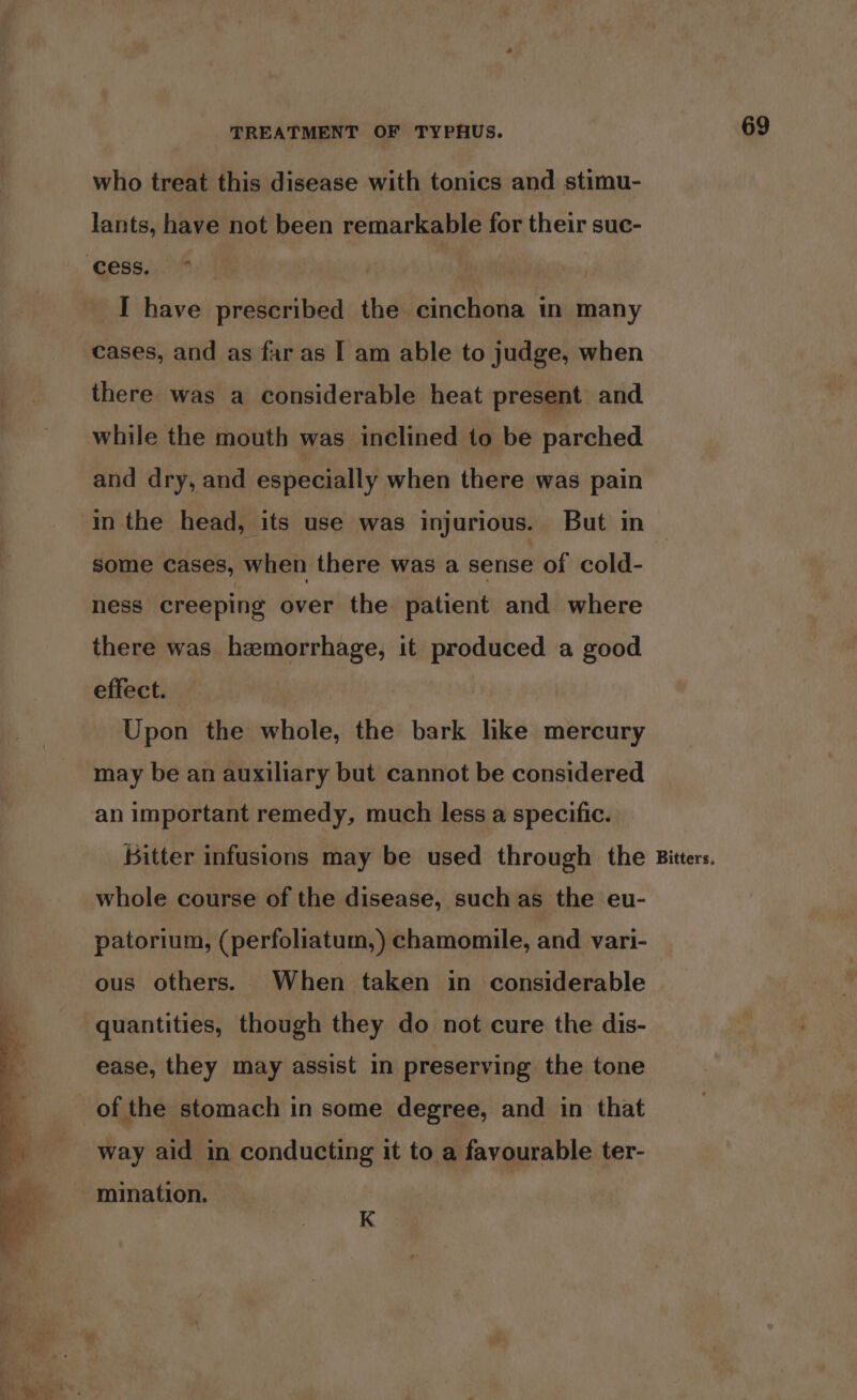 who treat this disease with tonics and stimu- lants, have not been remarkable for their suc- “ELIS I have prescribed the cinchona in many cases, and as far as I am able to judge, when there was a considerable heat present and while the mouth was inclined to be parched and dry, and especially when there was pain in the head, its use was injurious. But in some cases, when there was a sense of cold- ness creeping over the patient and where there was hamorrhage, it produced a good effect. | | Upon the whole, the bark like mercury may be an auxiliary but cannot be considered an important remedy, much less a specific. Bitter infusions may be used through the whole course of the disease, such as the eu- patorium, (perfoliatum,) chamomile, and vari- ous others. When taken in considerable quantities, though they do not cure the dis- ease, they may assist in preserving the tone of the stomach in some degree, and in that way aid in conducting it to a favourable ter- mination. K Bitters,