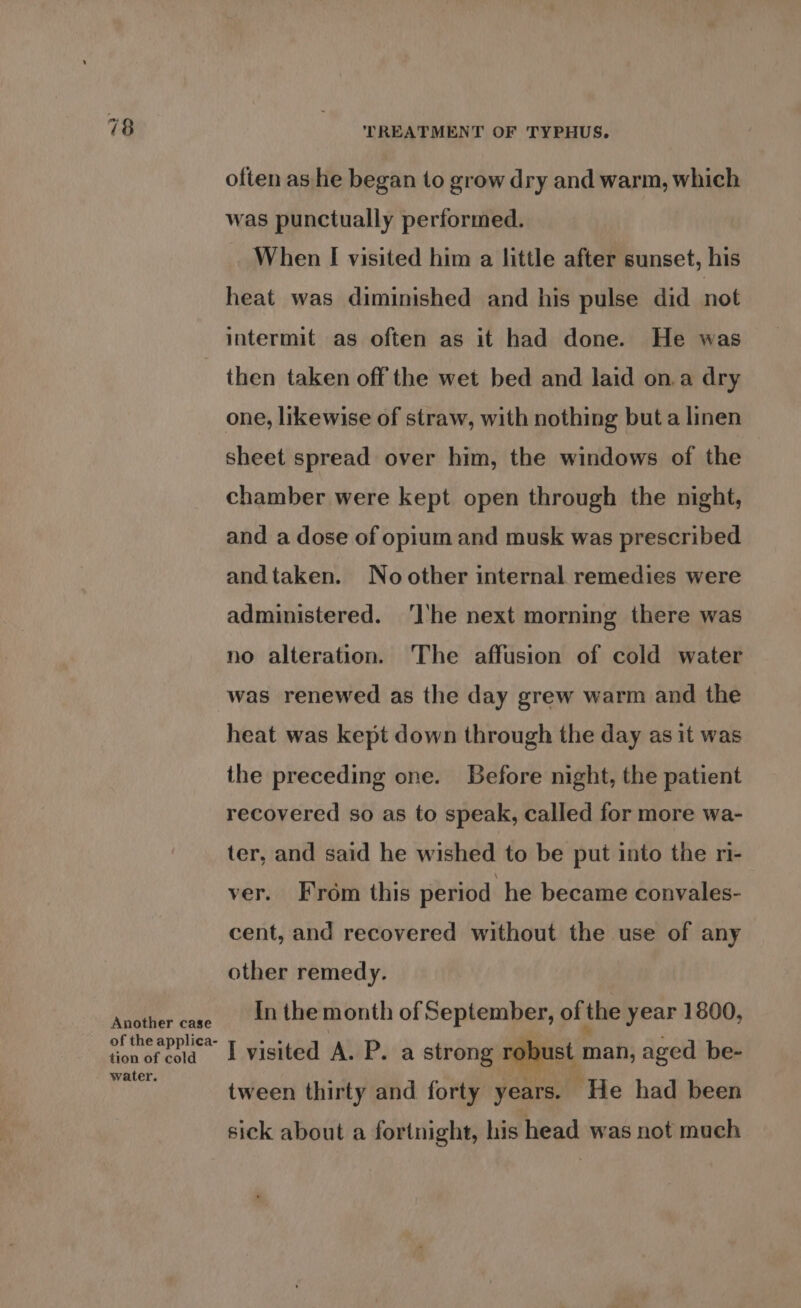 Another case of the applica- tion of cold water. TREATMENT OF TYPHUS. often as he began to grow dry and warm, which was punctually performed. When I visited him a little after sunset, his heat was diminished and his pulse did not intermit as often as it had done. He was then taken off the wet bed and laid on.a dry one, likewise of straw, with nothing but a linen sheet spread over him, the windows of the chamber were kept open through the night, and a dose of opium and musk was prescribed andtaken. No other internal remedies were administered. ‘I'he next morning there was no alteration. The affusion of cold water was renewed as the day grew warm and the heat was kept down through the day as it was the preceding one. Before night, the patient recovered so as to speak, called for more wa- ter, and said he wished to be put into the ri- ver. From this period he became convales- cent, and recovered without the use of any other remedy. In the month of September, of the year 1800, I visited A. P. a strong robust man, aged be- tween thirty and forty years. He had been sick about a fortnight, his head was not much