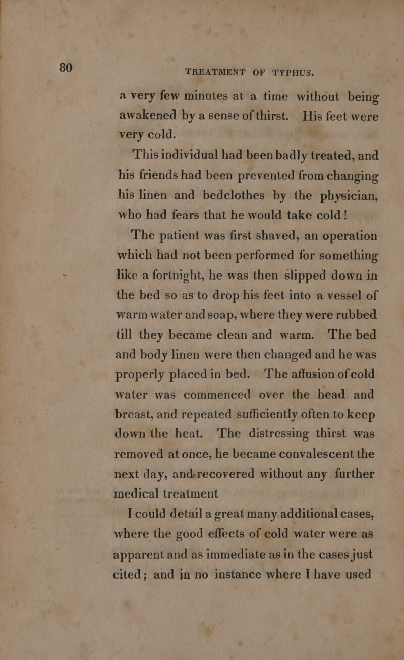 TREATMENT OF TYPHUS. awakened by a sense of thirst. His feet were very cold. ” This individual had been badly treated, and his friends had been prevented from changing his linen and bedclothes by the physician, who had fears that he would take cold! The patient was first shaved, an operation which had not been performed for something like a fortnight, he was then slipped down in the bed so as to drop his feet-into a vessel of warm water and soap, where they were rubbed till they became clean and warm. The bed and body linen were then changed and he was properly placed in bed. ‘The affusion of cold water was commenced over the head and breast, and repeated sufficiently often to keep down the heat. ‘The distressing thirst was removed at once, he became convalescent the next day, andrecovered without any further medical treatment I could detail a great many additional cases, where the good effects of cold water were as apparent and as immediate as in the cases just cited; and jn no instance where I have used