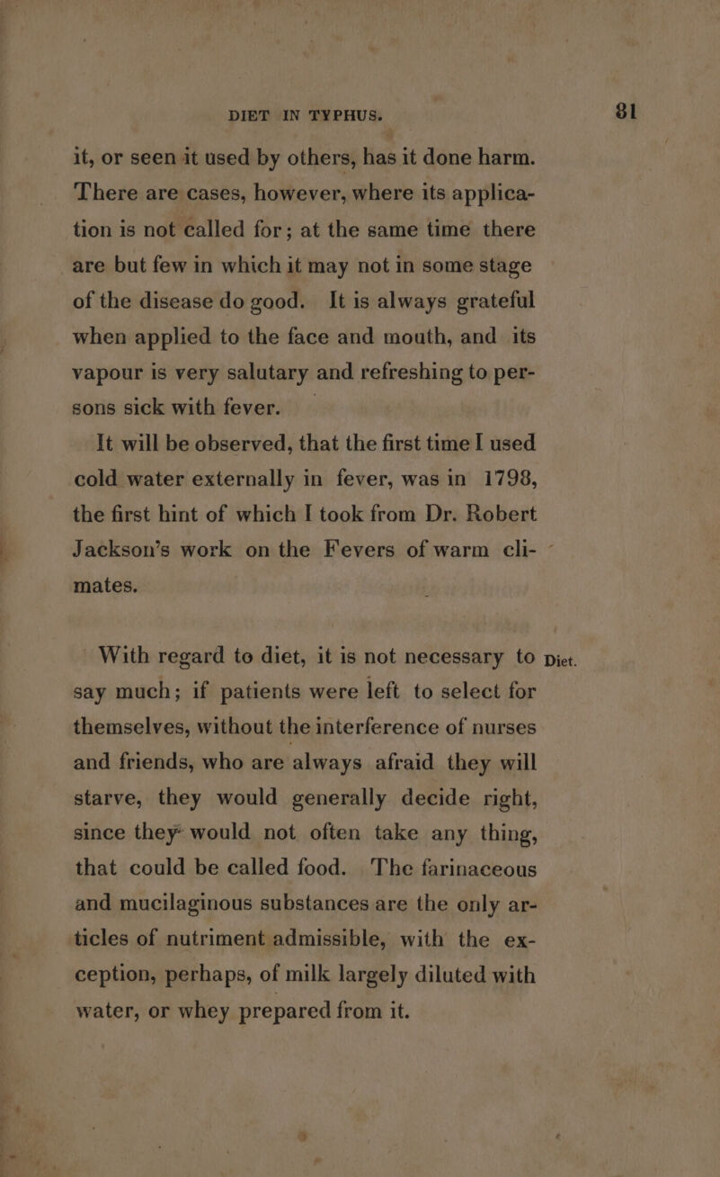 it, or seen it used by others, has it done harm. There are cases, however, where its applica- tion is not called for; at the same time there of the disease do good. It is always grateful when applied to the face and mouth, and _ its vapour is very salutary and refreshing to per- sons sick with fever. It will be observed, that the first time I used cold water externally in fever, was in 1798, the first hint of which I took from Dr. Robert say much; if patients were left to select for themselves, without the interference of nurses and friends, who are always afraid they will starve, they would generally decide right, since they» would not often take any thing, that could be called food. The farinaceous and mucilaginous substances are the only ar- ticles of nutriment admissible, with the ex- ception, perhaps, of milk largely diluted with water, or whey prepared from it. 81
