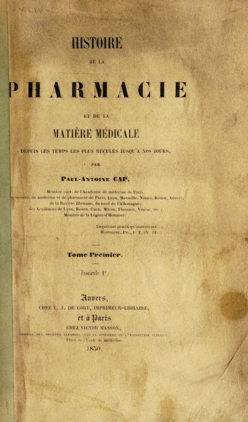 PHARMACIE ET DE LA MATIÈRE MÉDICA U U DEPUIS LES TEMPS LES PLUS RECULÉS JUSQU A NOS JOURS, PAR P A X TOIX F, CAP, Membre corr. de l'Académie de médecine de Paris, h sociétés de médecine et de pharmacie de Paris, Lyon, Marseille, Nîmes, Rouen, Anvers, de la Bavière Rhénane, du nord de l’Allemagne; des Académies de Lyon, Rouen, Caen, Mâcon, Florence, Venise, etc ; Membre de la Légion-d’Honneur. Enquérant plutôt qu’instruisant.. . Montaigne, Ess., 1.-2. ch. 12. Tome Premier. Fascicule l1. $$n:fccrs, CHEZ L. J. DE CORT, IMPRIMEUR-LIBRAIRE, et à fjlarâ CHEZ VICTOR MASSON, UBttAdtK ».KS, SOC1ETKS- SAVANTES ['!;ÈS CE MINISTÈRE DE l.’lNSTHECTION efBLIOr:-. , Place de l’Ecolô de médecine.