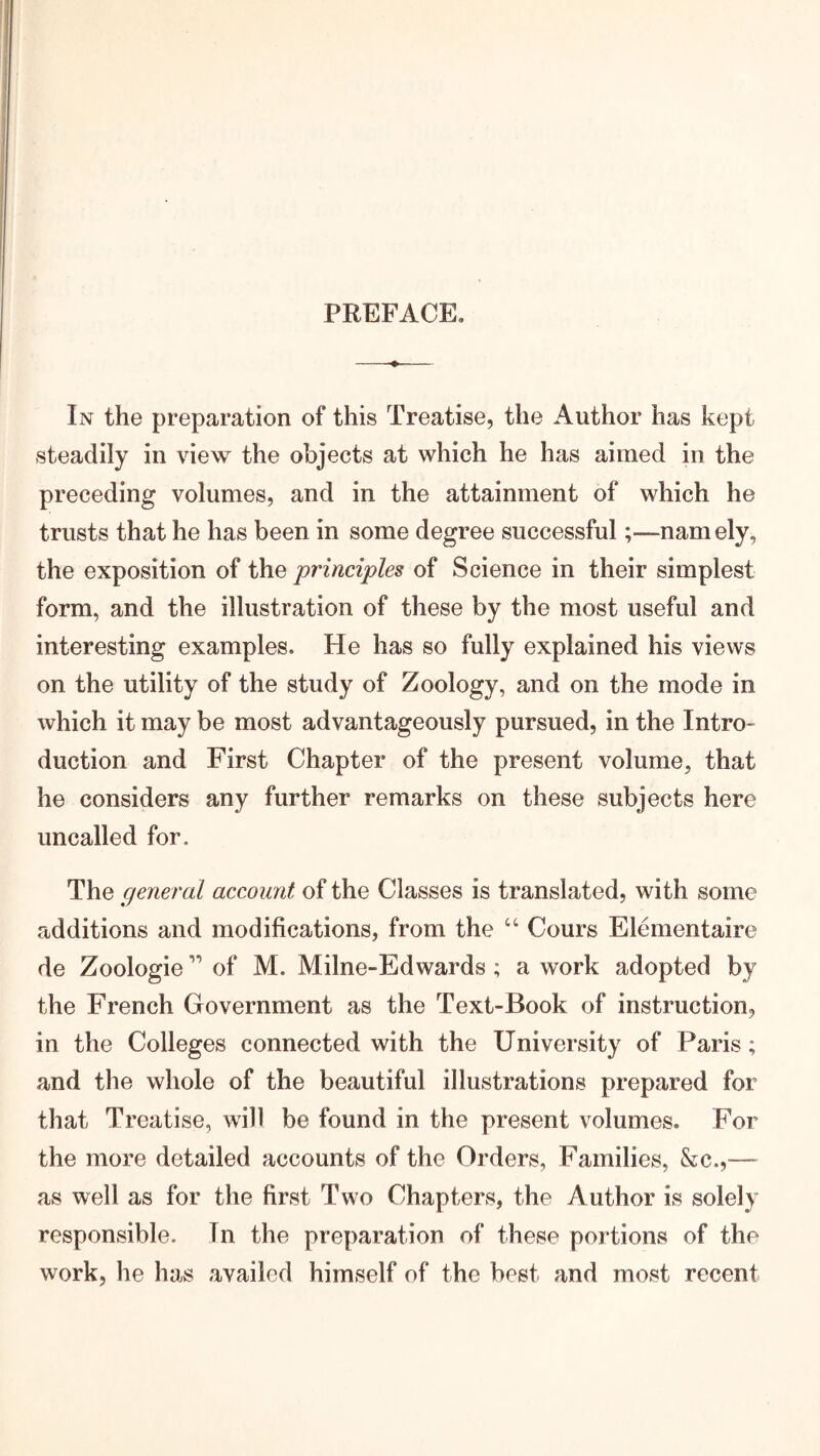 PREFACE, In the preparation of this Treatise, the Author has kept steadily in view the objects at which he has aimed in the preceding volumes, and in the attainment of which he trusts that he has been in some degree successful;—namely, the exposition of the principles of Science in their simplest form, and the illustration of these by the most useful and interesting examples. He has so fully explained his views on the utility of the study of Zoology, and on the mode in which it may be most advantageously pursued, in the Intro- duction and First Chapter of the present volume, that he considers any further remarks on these subjects here uncalled for. The general account of the Classes is translated, with some additions and modifications, from the “ Cours Elementaire de Zoologie ” of M. Milne-Edwards; a work adopted by the French Government as the Text-Book of instruction, in the Colleges connected with the University of Paris; and the whole of the beautiful illustrations prepared for that Treatise, will be found in the present volumes. For the more detailed accounts of the Orders, Families, &c.,— as well as for the first Two Chapters, the Author is solely responsible. In the preparation of these portions of the work, he has availed himself of the best and most recent