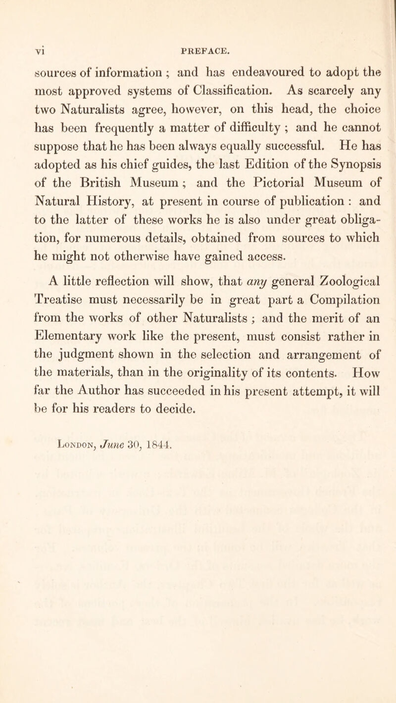 sources of information ; and has endeavoured to adopt the most approved systems of Classification. As scarcely any two Naturalists agree, however, on this head, the choice has been frequently a matter of difficulty ; and he cannot suppose that he has been always equally successful. He has adopted as his chief guides, the last Edition of the Synopsis of the British Museum; and the Pictorial Museum of Natural History, at present in course of publication : and to the latter of these works he is also under great obliga- tion, for numerous details, obtained from sources to which he might not otherwise have gained access. A little reflection will show, that any general Zoological Treatise must necessarily be in great part a Compilation from the works of other Naturalists ; and the merit of an Elementary work like the present, must consist rather in the judgment shown in the selection and arrangement of the materials, than in the originality of its contents. How far the Author has succeeded in his present attempt, it will be for his readers to decide. London, June, 30, 1844.