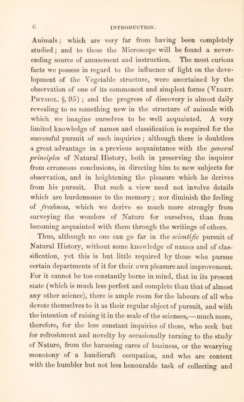 Animals; which are very far from having been completely studied; and to these the Microscope will be found a never- ending source of amusement and instruction. The most curious facts we possess in regard to the influence of light on the deve- lopment of the Vegetable structure, were ascertained by the observation of one of its commonest and simplest forms (Yeget. Physiol. §.95) ; and the progress of discovery is almost daily revealing to us something new in the structure of animals with which we imagine ourselves to be well acquainted. A very limited knowledge of names and classification is required for the successful pursuit of such inquiries ; although there is doubtless a great advantage in a previous acquaintance with the general principles of Natural History, both in preserving the inquirer from erroneous conclusions, in directing him to new subjects for observation, and in heightening the pleasure which he derives from his pursuit. But such a view need not involve details which are burdensome to the memory; nor diminish the feeling of freshness^ which we derive so much more strongly from surveying the wonders of Nature for ourselves, than from becoming acquainted with them through the writings of others. Thus, although no one can go far in the scientijic pursuit of Natural History, without some knowledge of names and of clas- sification, yet this is but little required by those who pursue certain departments of it for their own pleasure and improvement. For it cannot be too constantly borne in mind, that in its present state (which is much less perfect and complete than that of almost any other science), there is ample room for the labours of all who devote themselves to it as their regular object of pursuit, and with the intention of raising it in the scale of the sciences,—much more, therefore, for the less constant inquiries of those, who seek but for refreshment and novelty by occasionally turning to the study of Nature, from the harassing cares of business, or the wearying monotony of a handicraft occupation, and who are content with the humbler but not less honourable task of collecting and