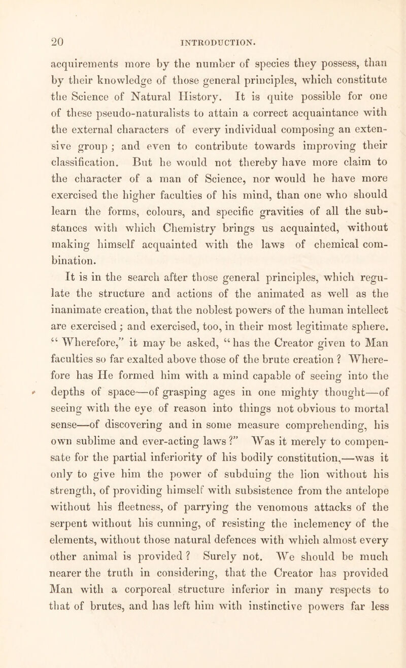 acquirements more by the number of species they possess, than by tlieir knowledge of those general principles, which constitute the Science of Natural History. It is quite possible for one of these pseudo-naturalists to attain a correct acquaintance with the external characters of every individual composing an exten- sive group ; and even to contribute towards improving their classification. But he would not thereby have more claim to the character of a man of Science, nor would he have more exercised the higher faculties of his mind, than one who should learn the forms, colours, and specific gravities of all the sub- stances with which Chemistry brings us acquainted, without making himself acquainted with the laws of chemical com- bination. It is in the search after those general principles, which regu- late the structure and actions of the animated as well as the inanimate creation, that the noblest powers of the human intellect are exercised; and exercised, too, in their most legitimate sphere. “ Wherefore,” it may be asked, ‘‘has the Creator given to Man faculties so far exalted above those of the brute creation ? Where- fore has He formed him with a mind capable of seeing into the depths of space—of grasping ages in one mighty thought—of seeing with the eye of reason into things not obvious to mortal sense—of discovering and in some measure comprehending, his own sublime and ever-acting laws?” Was it merely to compen- sate for the partial inferiority of his bodily constitution,—was it only to give him the power of subduing the lion without his strength, of providing himself with subsistence from the antelope without his fleetness, of parrying the venomous attacks of the serpent without his cunning, of resisting the inclemency of the elements, without those natural defences with which almost every other animal is provided? Surely not. We should be much nearer the truth in considering, that the Creator has provided Man with a corporeal structure inferior in many respects to that of brutes, and has left him with instinctive powers far less