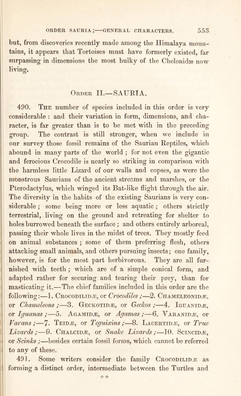 but, from discoveries recently made among the Himalaya moun- tains, it appears that Tortoises must have formerly existed, far surpassing in dimensions the most bulky of the Chelonidse now living. Order II.-~SAURIA. 490. The number of species included in this order is very considerable : and their variation in form, dimensions, and cha- racter, is far greater than is to be met with in the preceding group. The contrast is still stronger, when we include in our survey those fossil remains of the Saurian Reptiles, which abound in many parts of the world ; for not even the gigantic and ferocious Crocodile is nearly so striking in comparison with the harmless little Lizard of our walls and copses, as were the monstrous Saurians of the ancient streams and marshes, or the Pterodactylus, which winged its Bat-like flight through the air. The diversity in the habits of the existing Saurians is very con- siderable ; some being more or less aquatic; others strictly terrestrial, living on the ground and retreating for shelter to holes burrowed beneath the surface ; and others entirely arboreal, passing their whole lives in the midst of trees. They mostly feed on animal substances ; some of them preferring flesh, others attacking small animals, and others pursuing insects; one family, however, is for the most part herbivorous. They are all fur- nished with teeth; which are of a simple conical form, and adapted rather for securing and tearing their prey, than for masticatinof it.—The chief families included in this order are the following:—1. Crocodilida3, or Crocodiles;—2. Chameleonid^, or Chameleons ;—3. Geckotid^, or Geckos ;—4. Iguanidj5, or Iguanas ;—5. Agamid^, or Agamas ;—6. VARANiDiE, or Varans;—7* Teid^, or Teguixins;—8. LACERTiDiE, or True Lizards;—9. Chalcid.®, or Snake Lizards;—10. Scincid^, or Scinks ;—besides certain fossil forms, which cannot be referred to any of these. 491. Some writers consider the family Crocodilidj^. as forming a distinct order, intermediate between the Turtles and o o