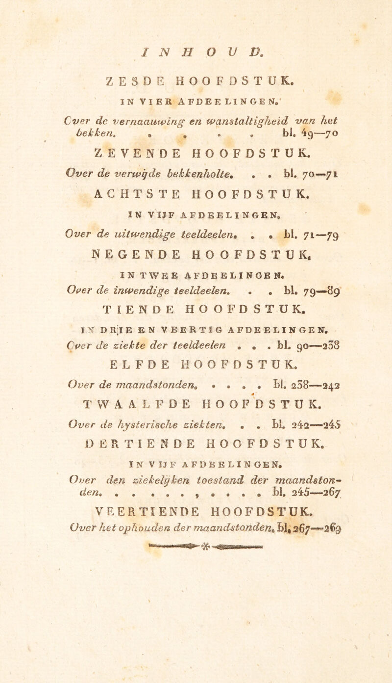Z E 5 D E HOOFDS T ü K. IN VIER AFDEELINGEN,; Cver de vernaauwing en wanstaltigheid van het bekken. , . . . bh 4 9—70 ZEVENDE HOOFDSTUK. Over de verwijde bekkenholte. . • bh 70—71 ACHTSTE HOOFDST U K. IN YIIF AFDEEL! N GEN, Over de uitwendige teeldeelen* . • bh 71—79 NEGENDE HOOFDSTUK, IN TWEE AFDEELINGE N« Over de inwendige teeldeelen. • . M® 79—89 TIENDE HOOFDSTUK. IN D Ril E EN VEERTIG AFDEELINGEN, Cver de ziekte der teeldeelen . . . bh 90—208 ELFDE HOOFDSTÜ K. Over de maandstonden« • ... bh 258—242 TWAALFDE HOOFDSTÜ K. Over de hysterische ziekten. • . bh 242—245 DERTIENDE HOOFDSTUK. IN V II F AFDEELINGE N. O ver den ziekelijhen toestand der maandston- den,, . . . . LI. 245—267 VEERTIENDE HOOFDSTUK. Over het ophouden der maandstonden& BI, 267—“2%