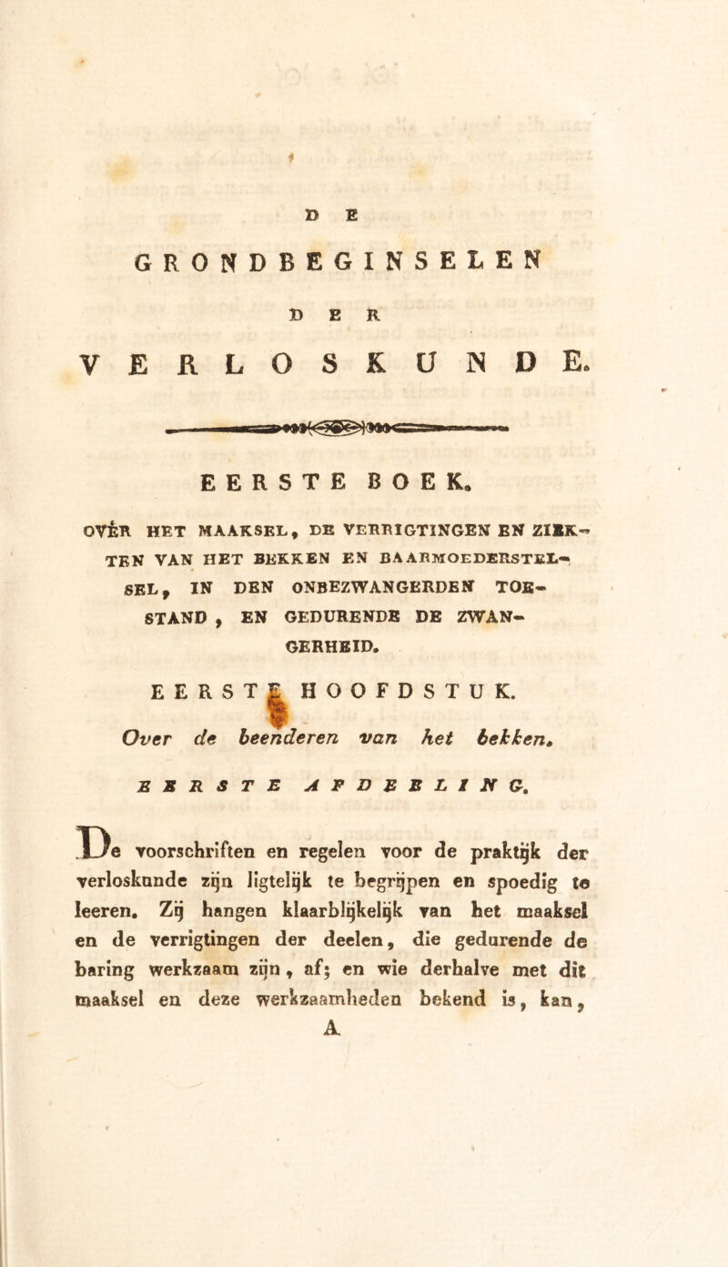 f D E GRONDBEGINSELEN DER VERLOSKUNDE. EERSTE BOEK, QVÈR HET MAAKSEL., DE VERBIGTINGEN EN ZIEK- TEN VAN HET BEKKEN EN BAARMOEDERSTEL- SEL, IN DEN ONBEZWANGERDEN TOE- STAND , EN GEDURENDE DE ZWAN- GERHEID. EERST | HOOFDSTUK. Over de beenderen van het bekken* EERSTE AFDEBLING. De voorschriften en regelen voor de praktijk der verloskunde zijn Jigtelijk te begrijpen en spoedig te leeren. Zij hangen klaarblijkelijk van het maaksel en de verrigtingen der deelen, die gedurende de baring werkzaam zijn, af; en wie derhalve met dit maaksel en deze werkzaamheden bekend is, kan? A