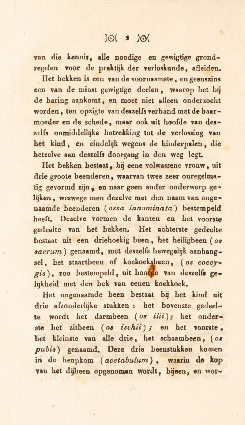 )©( 3 )ö( V van die kennis, aiie noodige en gewigtigc grond-» regelen voor de praktijk der verloskunde, afleiden. Het bekken is een van de voornaamste, en geenszins een van de miost gewigtige deelen, waarop het bij de baring aankomt, en moet niet alleen onderzocht worden, ten opzigte van deszelfs verband met de baar- moeder en de schede, maar ook uit hoofde van des- zelfs onmiddellijke betrekking tot de verlossing van bet kind, cn eindelijk wegens de hinderpalen, die hetzelve aan deszelfs doorgang in den weg legt. Het bekken bestaat, bij eene volwassene vrouw, uit drie groote beenderen, waarvan twee zeer onregelma- tig gevormd zijn* en naar geen ander onderwerp ge- lijken , weswege men dezelve met den naam van onge- naamde beenderen (ossa innominata) bestempeld heeft. Dezelve vormen de kanten en het voorste gedeelte van het bekken. Het achterste gedeelte bestaat uit een driehoekig been, het heiligbeen (os sacrum) genaamd, met deszelfs bewegelijk aanhang- sel , het staartbeen of koekoeksbeen, (os coccy- gis) * zoo bestempeld, uit hoogte van deszelfs ge- lijkheid met den bek van eenen koekkoek. Het on gen a am de been bestaat bij het kind uit drie afzonderlijke stukken : het bovenste gedeel- te wordt het darmbeen (os het onder- ste het zitbeen (os ischii) ; en het voorste, het kleinste van alle drie, het schaambeen, (os pubis) genaamd. Deze drie beenstukken komen in de heupkom (acetabulum) , waarin de kop van het dgbeen opgenomea wordt, bijeen, en wor-