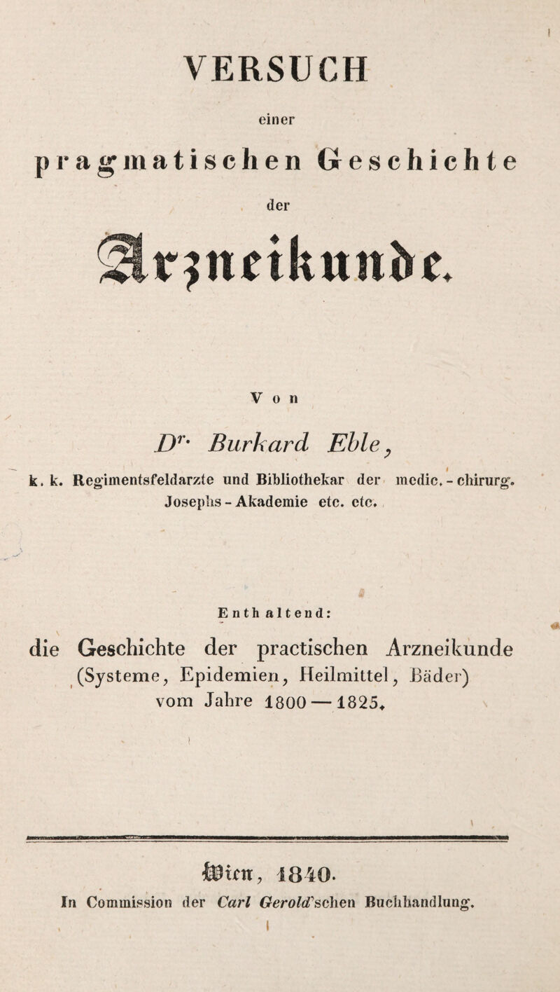 VERSUCH einer pragmatischen Geschichte der Von Dr• Burkard Eble, I k. k. Regimentsfeldarzte und Bibliothekar der medic. - Chirurg. Josephs-Akademie etc. etc. Enth altend: die Geschichte der practischen Arzneikunde (Systeme, Epidemien, Heilmittel, Bäder) vom Jahre 1800 — 1825* &ictt, 1840- In Commission der Carl Gerold'sehen Buchhandlung.