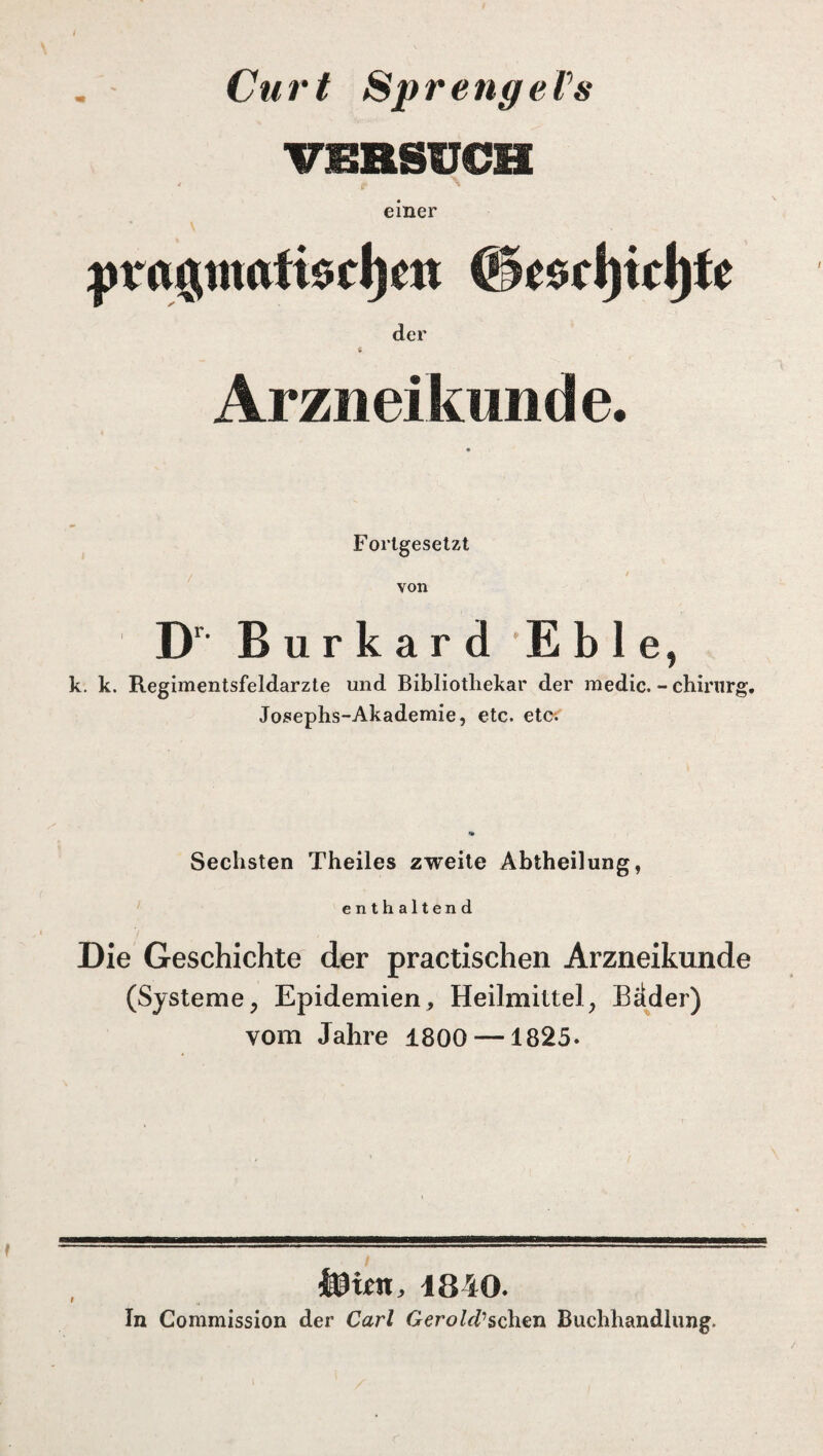 Cu r t Sp r enge Vs vmsüCH einer v ytra$ntafiocl)cit ©e$tl)icl)fe der s Arzneikunde. Fortgesetzt von Dr Bur kar d E b 1 e, k. k. Regimentsfeldarzte und Bibliothekar der medic. - chinirg. Josephs-Akademie, etc. etc. Sechsten Theiles zweite Abtheilung, enthaltend Die Geschichte der practischen Arzneikunde (Systeme, Epidemien, Heilmittel, Bader) vom Jahre 1800 —1825. i 4840. In Commission der Carl Gerold1 sehen Buchhandlung.