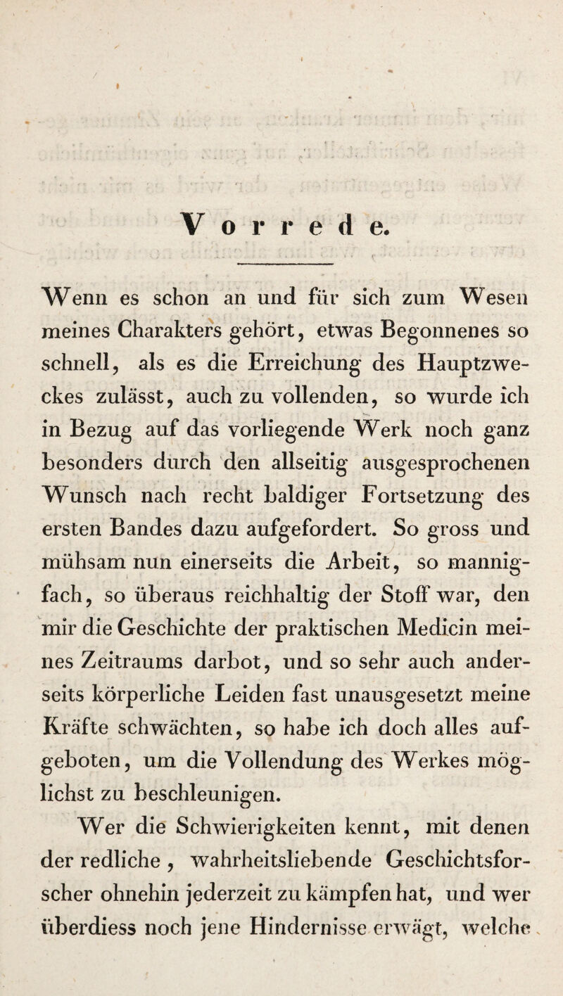 V o r r e d e. Wenn es schon an und für sich zum Wesen meines Charakters gehört, etwas Begonnenes so schnell, als es die Erreichung des Hauptzwe¬ ckes zulässt, auch zu vollenden, so wurde ich in Bezug auf das vorliegende Werk noch ganz besonders durch den allseitig ausgesprochenen Wunsch nach recht baldiger Fortsetzung des ersten Bandes dazu aufgefordert. So gross und mühsam nun einerseits die Arbeit, so mannig¬ fach, so überaus reichhaltig der Stoff war, den mir die Geschichte der praktischen Medicin mei¬ nes Zeitraums darbot, und so sehr auch ander¬ seits körperliche Leiden fast unausgesetzt meine Kräfte schwächten, so habe ich doch alles auf- geboten, um die Vollendung des Werkes mög¬ lichst zu beschleunigen. Wer die Schwierigkeiten kennt, mit denen der redliche , wahrheitsliebende Geschichtsfor¬ scher ohnehin jederzeit zu kämpfen hat, und wer überdiess noch jene Hindernisse erwägt, welche.