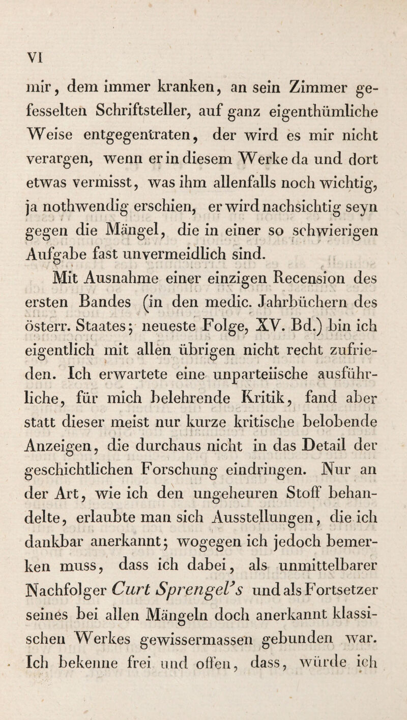 mir, dem immer kranken, an sein Zimmer ge¬ fesselten Schriftsteller, auf ganz eigentümliche Weise entgegentraten, der wird es mir nicht verargen, wenn er in diesem Werke da und dort etwas vermisst, was ihm allenfalls noch wichtig, ja notwendig erschien, er wird nachsichtig seyn gegen die Mängel, die in einer so schwierigen i -i i • . i > . •• v ’ * *v * Aufgabe fast unvermeidlich sind. Mit Ausnahme einer einzigen Recension des ersten Bandes (in den medic. Jahrbüchern des österr. Staates; neueste Folge, XV. Bd.) bin ich eigentlich mit allen übrigen nicht recht zufrie- den. Ich erwartete eine unparteiische ausführ¬ liche, für mich belehrende Kritik, fand aber statt dieser meist nur kurze kritische belobende Anzeigen, die durchaus nicht in das Detail der geschichtlichen Forschung eindringen. Nur an der Art, wie ich den ungeheuren Stoff behan¬ delte, erlaubte man sich Ausstellungen, die ich > *i * dankbar anerkannt; wogegen ich jedoch bemer¬ ken muss, dass ich dabei, als unmittelbarer Nachfolger Curt Sprengeles und als Fortsetzer seines bei allen Mängeln doch anerkannt klassi¬ schen Werkes gewissermassen gebunden war. Ich bekenne frei und offen, dass, würde ich