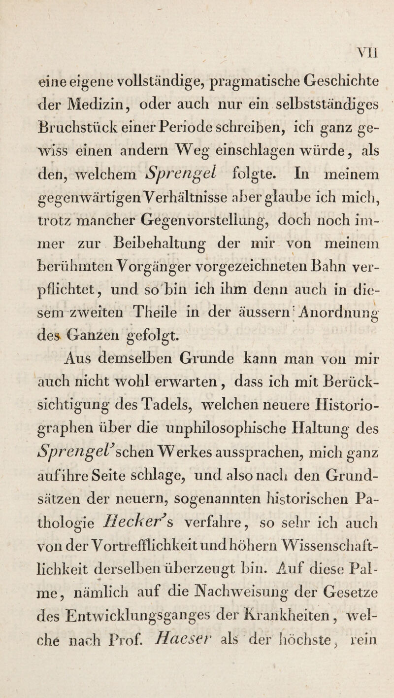 eine eigene vollständige, pragmatische Geschichte der Medizin, oder auch nur ein selbstständiges Bruchstück einer Periode schreiben, ich ganz ge¬ wiss einen andern Weg einschlagen würde, als den, welchem. Sprengel folgte. In meinem gegenwärtigen Verhältnisse aber glaube ich mich, trotz mancher Gegenvorstellung, doch noch im¬ mer zur Beibehaltung der mir von meinem berühmten Vorgänger vorgezeichneten Bahn ver¬ pflichtet, und so bin ich ihm denn auch in die¬ sem zweiten Theile in der äussern Anordnung des Ganzen gefolgt. * Aus demselben Grunde kann man von mir auch nicht wohl erwarten , dass ich mit Berück¬ sichtigung des Tadels, welchen neuere Historio¬ graphen über die unphilosophische Haltung des Sprengel*sehen W erkes aussprachen, mich ganz auf ihre Seite schlage, und also nach den Grund¬ sätzen der neuern, sogenannten historischen Pa¬ thologie Hecker*s verfahre, so sehr ich auch von der Vortrefflichkeit und hohem Wissenschaft¬ lichkeit derselben überzeugt bin. Auf diese Pal¬ me, nämlich auf die Nachweisung der Gesetze des Entwicklungsganges der Krankheiten, wel¬ che nach Prof. Haeser als der höchste, rein