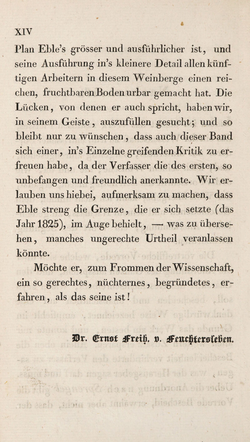 Plan Eble’s grösser und ausführlicher ist, und seine Ausführung in’s kleinere Detail allen künf¬ tigen Arbeitern in diesem Weinberge einen rei¬ chen, fruchtbaren Boden urbar gemacht hat. Die Lücken, von denen er auch spricht, haben wir, in seinem Geiste, auszufüllen gesucht ; und so bleibt nur zu wünschen , dass auch dieser Band sich einer, in5s Einzelne greifenden Kritik zu er¬ freuen habe, da der Verfasser die des ersten, so unbefangen und freundlich anerkannte. Wir er¬ lauben uns hiebei, aufmerksam zu machen, dass Eble streng die Grenze, die er sich setzte (das Jahr 1825), im Auge behielt, —• was zu überse¬ hen, manches ungerechte Urtheil veranlassen könnte. Möchte er, zum Frommen der Wissenschaft, ein so gerechtes, nüchternes, begründetes, er¬ fahren , als das seine ist! * ** • 4L \ Sir. ©rast iFrnfi. ». &mc§tcxs{tüm.