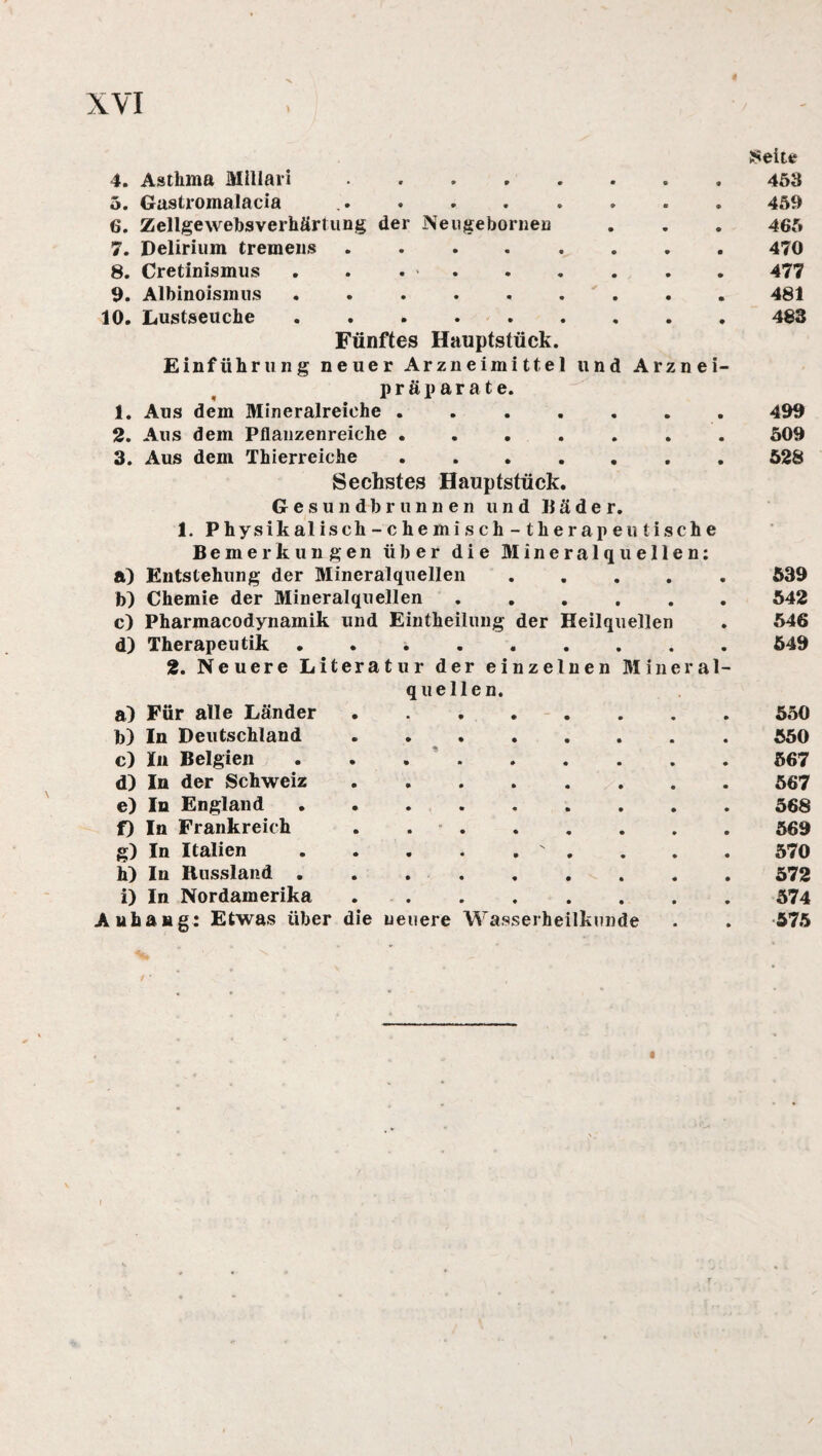 Seite 5. Gastroinalacia « * • » • e 459 6. Zellgewebsverhärtung der Neugebornen 465 7. Delirium tremens • • « • . 470 8. Cretinismus • • • • 477 9. Albinoismus • • • • 481 10. Lustseuche • • • • . 483 Fünftes Hauptstück. Einführung neuer Arzneimittel und Arznei- Präparate. 1. Aus dem Mineralreiche . .499 2. Aus dem Pflanzenreiche ....... 509 3. Aus dem Thierreiche.528 Sechstes Hauptstück. Gesundbrunnen und Bäder. I. Physikalisch-chemisch-therapeu tische Bemerkungen über die Mineralquellen: a) Entstehung der Mineralquellen ..... 539 b) Chemie der Mineralquellen.542 c) Pharmacodynamik und Eintheilung der Heilquellen . 546 d) Therapeutik.549 2. Neuere Literatur der einzelnen Mineral¬ quellen. a) Für alle Länder. b) In Deutschland. c) In Belgien. d) In der Schweiz. e) In England. f) In Frankreich . . . g) In Italien.' . h) In Russland ....... i) In Nordamerika. Anhang: Etwas über die neuere Wasserheilkunde 550 550 567 567 568 569 570 572 574 575