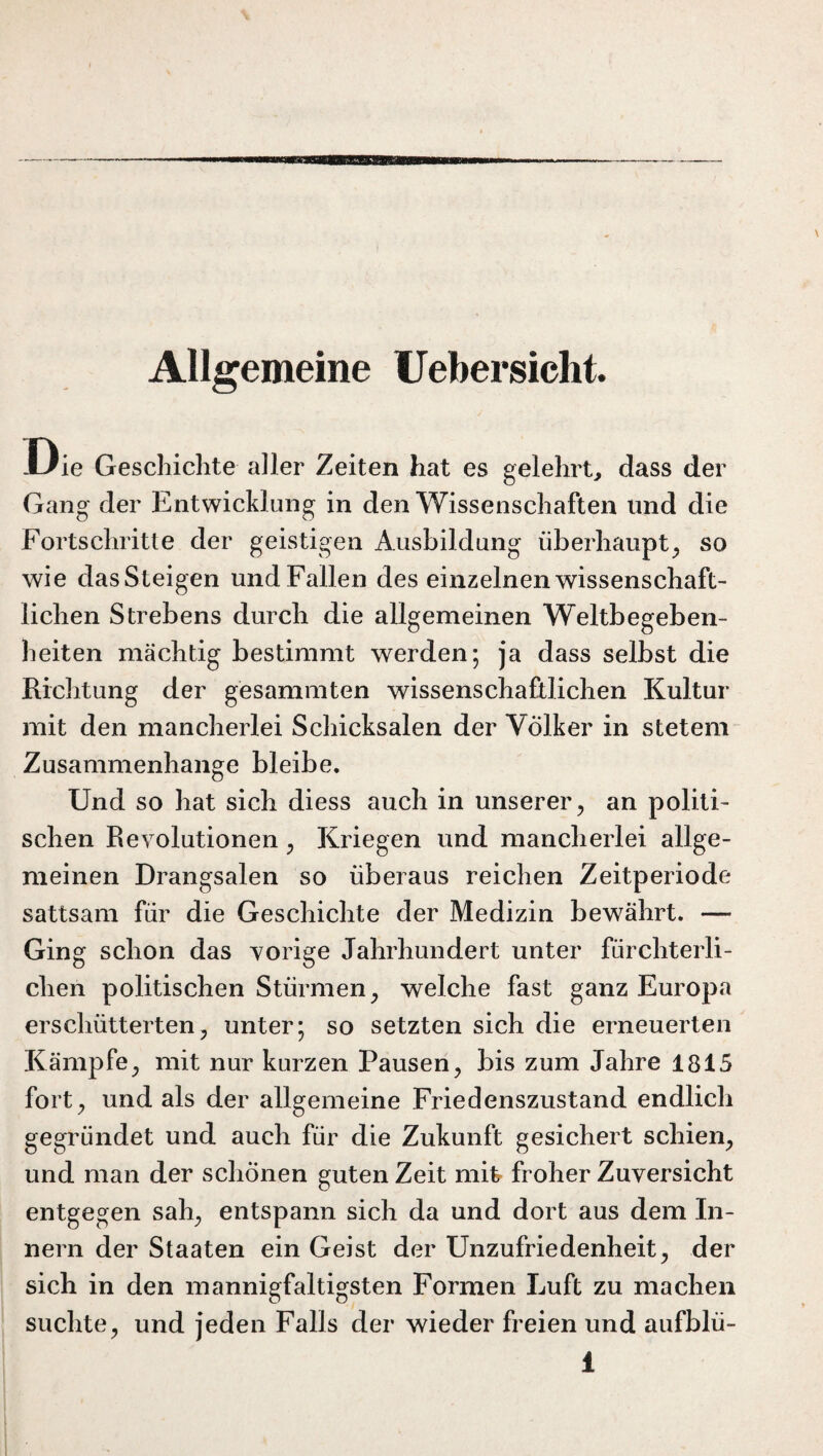 Allgemeine Uebersicht. Die Geschichte aller Zeiten hat es gelehrt, dass der Gang der Entwicklung in den Wissenschaften lind die Fortschritte der geistigen Ausbildung überhaupt, so wie dasSteigen und Fallen des einzelnen wissenschaft¬ lichen Strebens durch die allgemeinen Weltbegeben¬ heiten mächtig bestimmt werden; ja dass selbst die Richtung der gesammten wissenschaftlichen Kultur mit den mancherlei Schicksalen der Völker in stetem Zusammenhänge bleibe. Und so hat sich diess auch in unserer, an politi¬ schen Revolutionen, Kriegen und mancherlei allge¬ meinen Drangsalen so überaus reichen Zeitperiode sattsam für die Geschichte der Medizin bewährt. —- Ging schon das vorige Jahrhundert unter fürchterli¬ chen politischen Stürmen, welche fast ganz Europa erschütterten, unter; so setzten sich die erneuerten Kämpfe, mit nur kurzen Pausen, bis zum Jahre 1815 fort, und als der allgemeine Friedenszustand endlich gegründet und auch für die Zukunft gesichert schien, und man der schönen guten Zeit mit froher Zuversicht entgegen sah, entspann sich da und dort aus dem In¬ nern der Staaten ein Geist der Unzufriedenheit, der sich in den mannigfaltigsten Formen Luft zu machen suchte, und jeden Falls der wieder freien und aufblü-