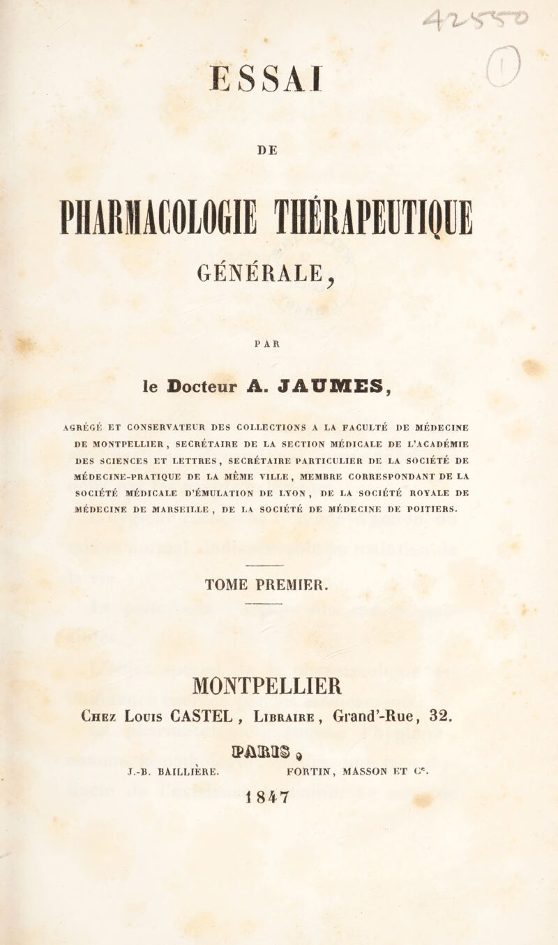 ESSAI * --j V S DE pharuâcologie thêrapitidge GENERALE PAR le Docteur A. JAUDIES, AGRÉGÉ ET CONSERVATEUR DES COLLECTIONS A LA FACULTÉ DE MÉDECINE DE MONTPELLIER, SECRÉTAIRE DE LA SECTION MÉDICALE DE L’ACADÉMIE DES SCIENCES ET LETTRES, SECRÉTAIRE PARTICULIER DE LA SOCIÉTÉ DE MÉDECINE-PRATIQUE DE LA MEME VILLE, MEMRRE CORRESPONDANT DE LA SOCIÉTÉ MÉDICALE D’ÉMULATION DE LYON, DE LA SOCIÉTÉ ROYALE DE MÉDECINE DE MARSEILLE , DE LA SOCIÉTÉ DE MÉDECINE DE POITIERS. TOME PREMIER. MONTPELLIER Chez Louis CASTEL, Libraire, Grand’-Rue, 32. J.-B. BAILLIÈRE. FORTIN, MASSON ET 1 847