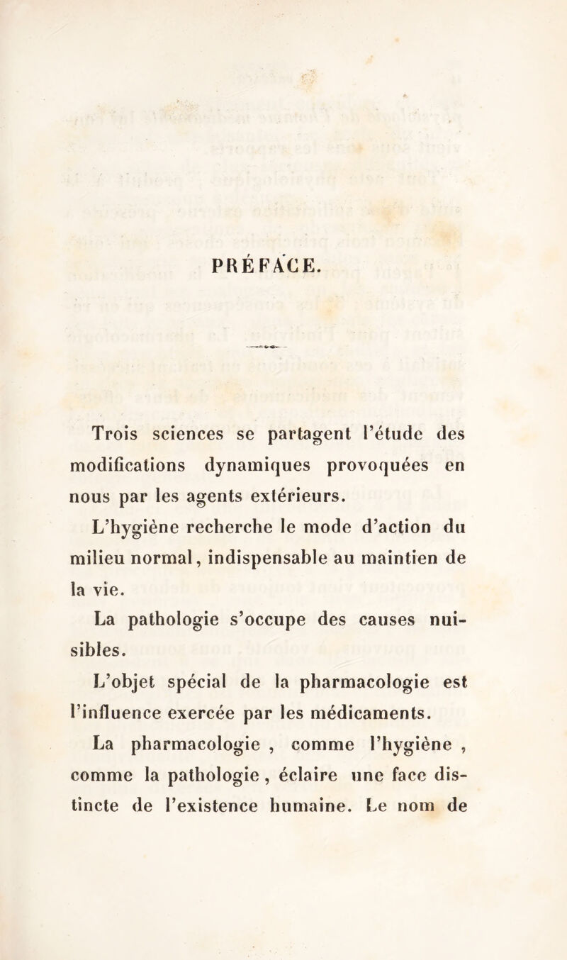 PRÉFACE. ■ -—A - Trois sciences se partagent Tétude des modifications dynamiques provoquées en nous par les agents extérieurs. L’hygiène recherche le mode d’action du milieu normal, indispensable au maintien de la vie. La pathologie s’occupe des causes nui- sibles. L’objet spécial de la pharmacologie est l’influence exercée par les médicaments. La pharmacologie , comme l’hygiène , comme la pathologie, éclaire une face dis- tincte de l’existence humaine. Le nom de