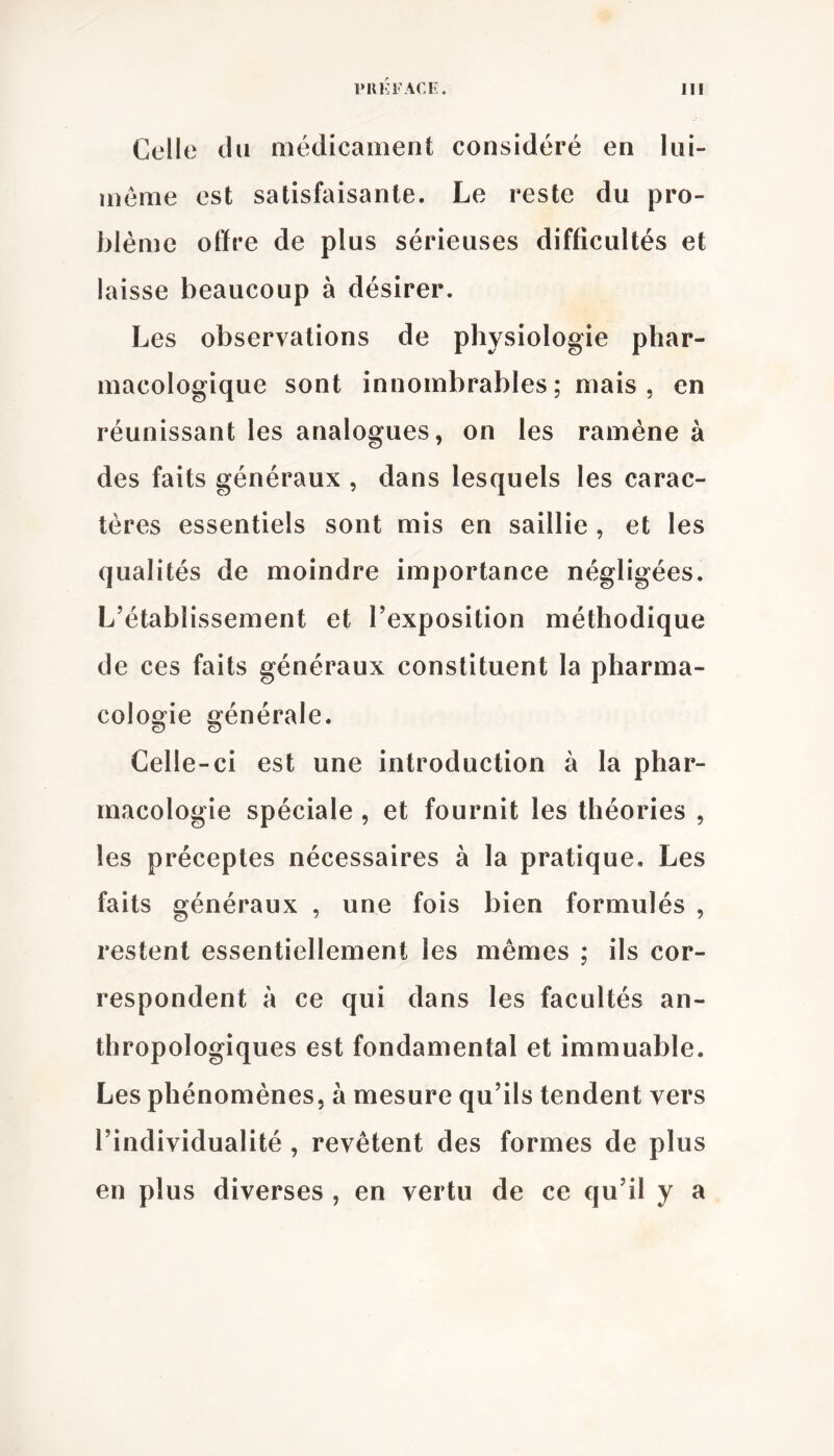 Celle du médicament considéré en Iiii- méme est satisfaisante. Le reste du pro- blème offre de plus sérieuses difficultés et laisse beaucoup à désirer. Les observations de physiologie phar- macologique sont innombrables; mais, en réunissant les analogues, on les ramène à des faits généraux , dans lesquels les carac- tères essentiels sont mis en saillie, et les qualités de moindre importance négligées. L’établissement et l’exposition méthodique de ces faits généraux constituent la pharma- cologie générale. Celle-ci est une introduction à la phar- macologie spéciale , et fournit les théories , les préceptes nécessaires à la pratique. Les faits généraux , une fois bien formulés , restent essentiellement les mêmes ; ils cor- respondent à ce qui dans les facultés an- thropologiques est fondamental et immuable. Les phénomènes, à mesure qu’ils tendent vers l’individualité , revêtent des formes de plus en plus diverses , en vertu de ce qu’il y a