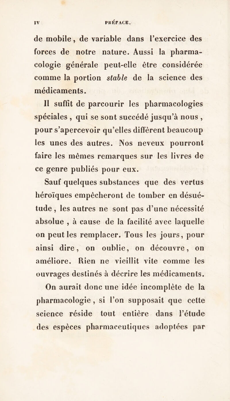 de mobile, de variable dans l’exercice des forces de notre nature. Aussi la pharma- cologie générale peut-elle être considérée comme la portion stable de la science des médicaments. Il suffit de parcourir les pharmacologies spéciales , qui se sont succédé jusqu’à nous , pour s’apercevoir qu’elles différent beaucoup les unes des autres. Nos neveux pourront faire les mêmes remarques sur les livres de ce genre publiés pour eux. Sauf quelques substances que des vertus héroïques empêcheront de tomber en désué- tude , les autres ne sont pas d’une nécessité absolue , à cause de la facilité avec laquelle on peut les remplacer. Tous les jours, pour ainsi dire, on oublie, on découvre, on améliore. Rien ne vieillit vite comme les ouvrages destinés à décrire les médicaments. On aurait donc une idée incomplète de la pharmacologie, si l’on supposait que cette science réside tout entière dans l’étude des espèces pharmaceutiques adoptées par