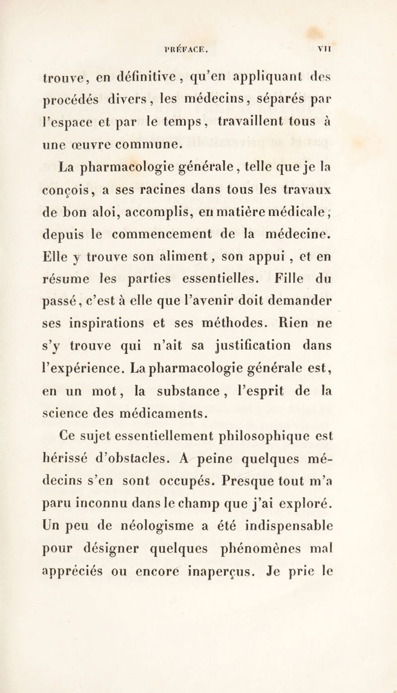 trouve, en définitive, qu’en appliquant des procédés divers, les médecins, séparés par l’espace et par le temps, travaillent tous à une œuvre commune. La pharmacologie générale, telle que je la conçois, a ses racines dans tous les travaux de bon aloi, accomplis, en matière médicale, depuis le commencement de la médecine. Elle y trouve son aliment, son appui , et en résume les parties essentielles. Fille du passé, c’est à elle que l’avenir doit demander ses inspirations et ses méthodes. Rien ne s’y trouve qui n’ait sa justification dans l’expérience. La pharmacologie générale est, en un mot, la substance, l’esprit de la science des médicaments. Ce sujet essentiellement philosophique est hérissé d’obstacles. A peine quelques mé- decins s’en sont occupés. Presque tout m’a paru inconnu dans le champ que j’ai exploré. Un peu de néologisme a été indispensable pour désigner quelques phénomènes mal appréciés ou encore inaperçus. Je prie le