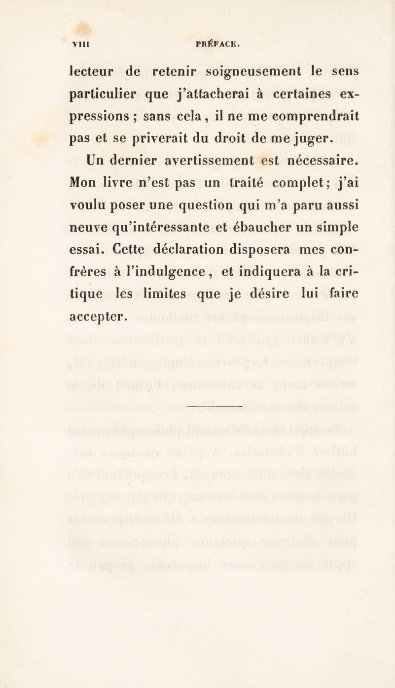 PREFACE. lecteur de retenir soigneusement le sens particulier que j’attacherai à certaines ex- pressions ; sans cela, il ne me comprendrait pas et se priverait du droit de méjuger. Un dernier avertissement est nécessaire. Mon livre n’est pas un traité complet; j’ai voulu poser une question qui m’a paru aussi neuve qu’intéressante et ébaucher un simple essai. Cette déclaration disposera mes con- frères à l’indulgence, et indiquera à la cri- tique les limites que je désire lui faire accepter.