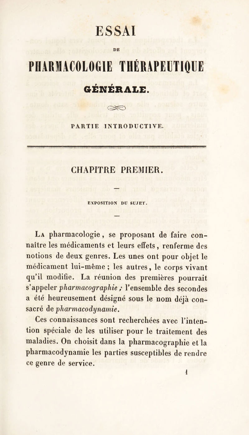 ESSAI DE PHARMACOLOGIE THÉRAPEETIOEE GÉNÉRALE. PARTIE INTRODUCTIVE. CHAPITRE PREMIER. EXPOSITION DU SUJET. La pharmacologie, se proposant de faire con- naître les médicaments et leurs effets, renferme des notions de deux genres. Les unes ont pour objet le médicament lui-même ; les autres, le corps vivant qu’il modifie. La réunion des premières pourrait sdip]^e\er pharmacographie ; l’ensemble des secondes a été heureusement désigné sous le nom déjà con- sacré de pharmacodynamie. Ces connaissances sont recherchées avec l’inten- tion spéciale de les utiliser pour le traitement des maladies. On choisit dans la pharmacographie et la pharmacodynamie les parties susceptibles de rendre ce genre de service.