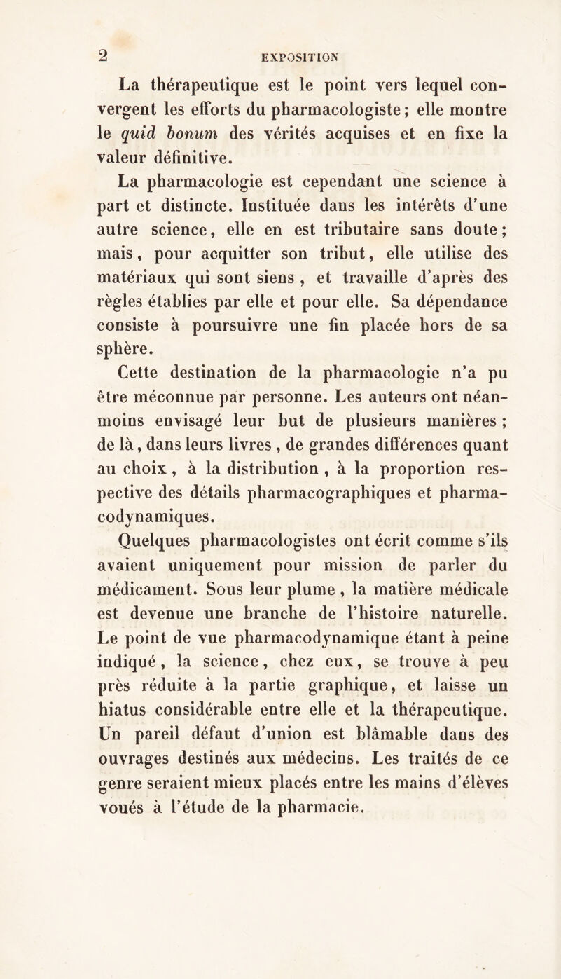 La thérapeutique est le point vers lequel con- vergent les efforts du pharmacologiste ; elle montre le quid bonum des vérités acquises et en fixe la valeur définitive. La pharmacologie est cependant une science à part et distincte. Instituée dans les intérêts d’une autre science, elle en est tributaire sans doute ; mais, pour acquitter son tribut, elle utilise des matériaux qui sont siens , et travaille d’après des règles établies par elle et pour elle. Sa dépendance consiste à poursuivre une fin placée hors de sa sphère. Cette destination de la pharmacologie n’a pu être méconnue par personne. Les auteurs ont néan- moins envisagé leur but de plusieurs manières ; de là, dans leurs livres , de grandes différences quant au choix, à la distribution , à la proportion res- pective des détails pharmacographiques et pharma- codynamiques. Quelques pharmacologistes ont écrit comme s’ils avaient uniquement pour mission de parler du médicament. Sous leur plume , la matière médicale est devenue une branche de l’histoire naturelle. Le point de vue pharmacodynamique étant à peine indiqué, la science, chez eux, se trouve à peu près réduite à la partie graphique, et laisse un hiatus considérable entre elle et la thérapeutique. Un pareil défaut d’union est blâmable dans des ouvrages destinés aux médecins. Les traités de ce genre seraient mieux placés entre les mains d’élèves voués à l’étude de la pharmacie.
