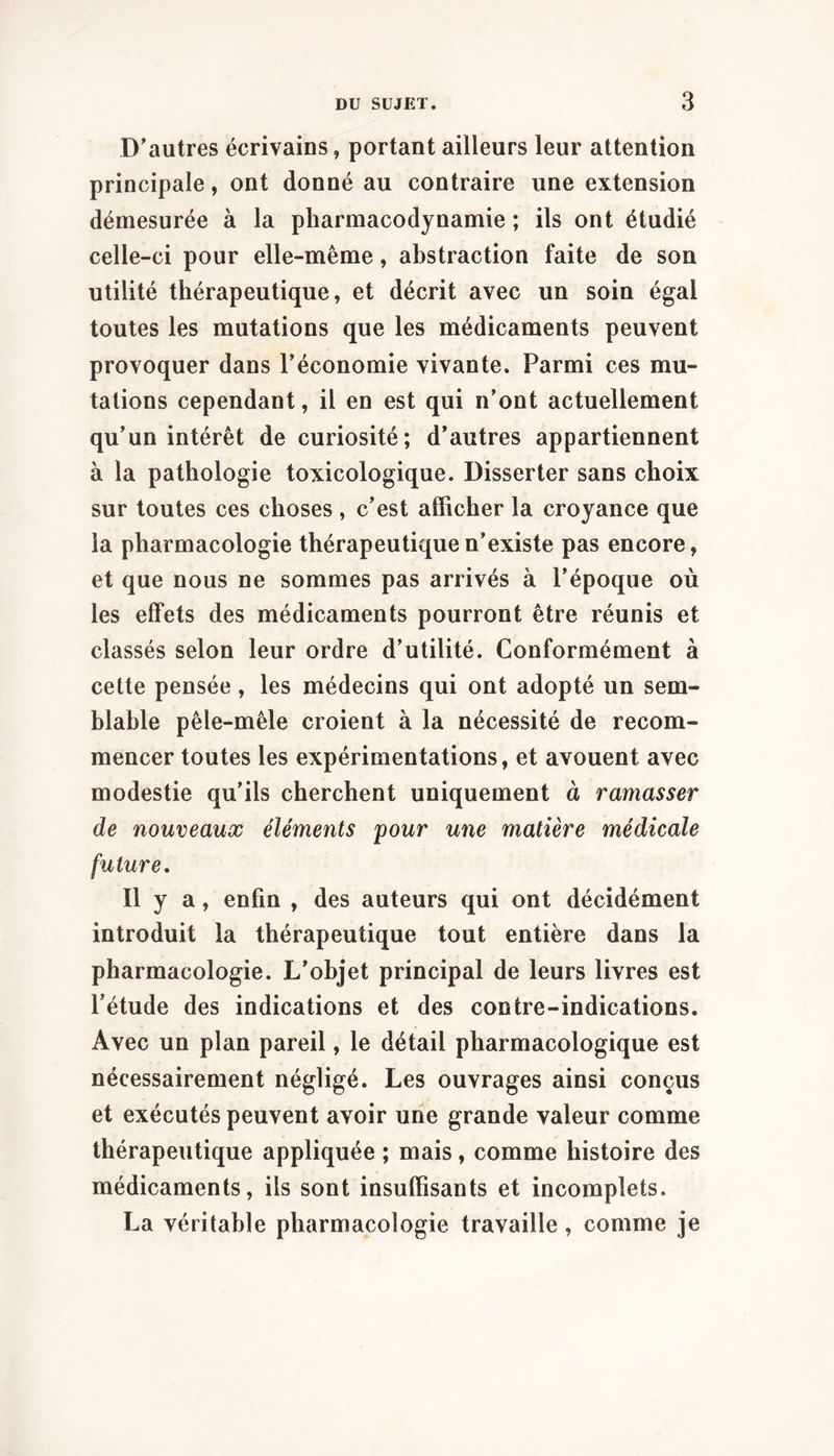 D'autres écrivains, portant ailleurs leur attention principale, ont donné au contraire une extension démesurée à la pharmacodynamie ; ils ont étudié celle-ci pour elle-même, abstraction faite de son utilité thérapeutique, et décrit avec un soin égal toutes les mutations que les médicaments peuvent provoquer dans l’économie vivante. Parmi ces mu- tations cependant, il en est qui n’ont actuellement qu’un intérêt de curiosité; d’autres appartiennent à la pathologie toxicologique. Disserter sans choix sur toutes ces choses , c’est afficher la croyance que la pharmacologie thérapeutique n’existe pas encore, et que nous ne sommes pas arrivés à l’époque où les effets des médicaments pourront être réunis et classés selon leur ordre d’utilité. Conformément à cette pensée, les médecins qui ont adopté un sem- blable pêle-mêle croient à la nécessité de recom- mencer toutes les expérimentations, et avouent avec modestie qu’ils cherchent uniquement à ramasser de nouveaux éléments pour une matière médicale future. Il y a, enfin , des auteurs qui ont décidément introduit la thérapeutique tout entière dans la pharmacologie. L’objet principal de leurs livres est l’étude des indications et des contre-indications. Avec un plan pareil, le détail pharmacologique est nécessairement négligé. Les ouvrages ainsi conçus et exécutés peuvent avoir une grande valeur comme thérapeutique appliquée ; mais, comme histoire des médicaments, ils sont insuffisants et incomplets. La véritable pharmacologie travaille, comme je