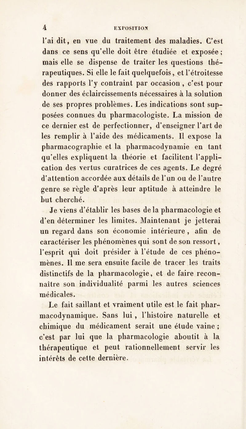 Tai dit, eo vue du traitement des maladies. C'est dans ce sens qu'elle doit être étudiée et exposée ; mais elle se dispense de traiter les questions thé- rapeutiques. Si elle le fait quelquefois, et l’étroitesse des rapports l’y contraint par occasion, c'est pour donner des éclaircissements nécessaires à la solution de ses propres problèmes. Les indications sont sup- posées connues du pharmacologiste. La mission de ce dernier est de perfectionner, d'enseigner l'art de les remplir à l'aide des médicaments. Il expose la pharmacographie et la pharmacodynamie en tant qu’elles expliquent la théorie et facilitent l’appli- cation des vertus curatrices de ces agents. Le degré d’attention accordée aux détails de l’un ou de l’autre genre se règle d’après leur aptitude à atteindre le but cherché. Je viens d’établir les bases delà pharmacologie et d'en déterminer les limites. Maintenant je jetterai un regard dans son économie intérieure, afin de caractériser les phénomènes qui sont de son ressort, l’esprit qui doit présider à l’étude de ces phéno- mènes. Il me sera ensuite facile de tracer les traits distinctifs de la pharmacologie, et de faire recon- naître son individualité parmi les autres sciences médicales. Le fait saillant et vraiment utile est le fait phar- macodynamique. Sans lui, l’histoire naturelle et chimique du médicament serait une étude vaine ; c’est par lui que la pharmacologie aboutit à la thérapeutique et peut rationnellement servir les intérêts de cette dernière.