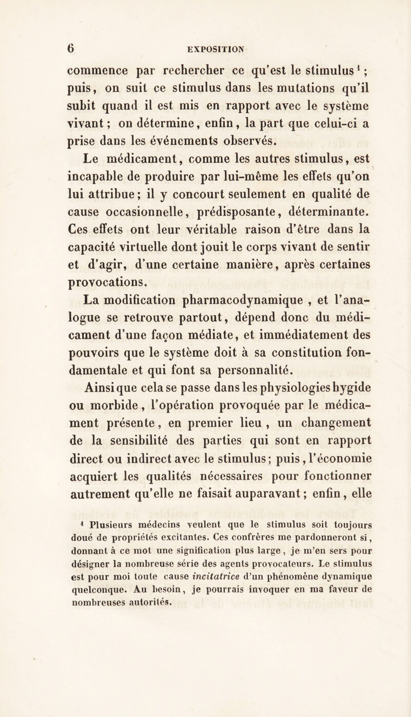commence par rechercher ce qu’est le stimulus^ ; puis, on suit ce stimulus dans les mutations qu’il subit quand il est mis en rapport avec le système vivant ; on détermine, enfin, la part que celui-ci a prise dans les événements observés. Le médicament, comme les autres stimulus, est incapable de produire par lui-même les eff’ets qu’on lui attribue ; il y concourt seulement en qualité de cause occasionnelle, prédisposante, déterminante. Ces effets ont leur véritable raison d’être dans la capacité virtuelle dont jouit le corps vivant de sentir et d’agir, d’une certaine manière, après certaines provocations. La modification pharmacodynamique , et l’ana- logue se retrouve partout, dépend donc du médi- cament d’une façon médiate, et immédiatement des pouvoirs que le système doit à sa constitution fon- damentale et qui font sa personnalité. Ainsique cela se passe dans les physiologieshygide ou morbide, l’opération provoquée par le médica- ment présente, en premier lieu , un changement de la sensibilité des parties qui sont en rapport direct ou indirect avec le stimulus ; puis, l’économie acquiert les qualités nécessaires pour fonctionner autrement qu’elle ne faisait auparavant ; enfin, elle ^ Plusieurs médecins veulent que le stimulus soit toujours doué de propriétés excitantes. Ces confrères me pardonneront si, donnant à ce mot une signification plus large, je m’en sers pour désigner la nombreuse série des agents provocateurs. Le stimulus est pour moi toute cause incitatrice d’un phénomène dynamique quelconque. Au besoin, je pourrais invoquer en ma faveur de nombreuses autorités.