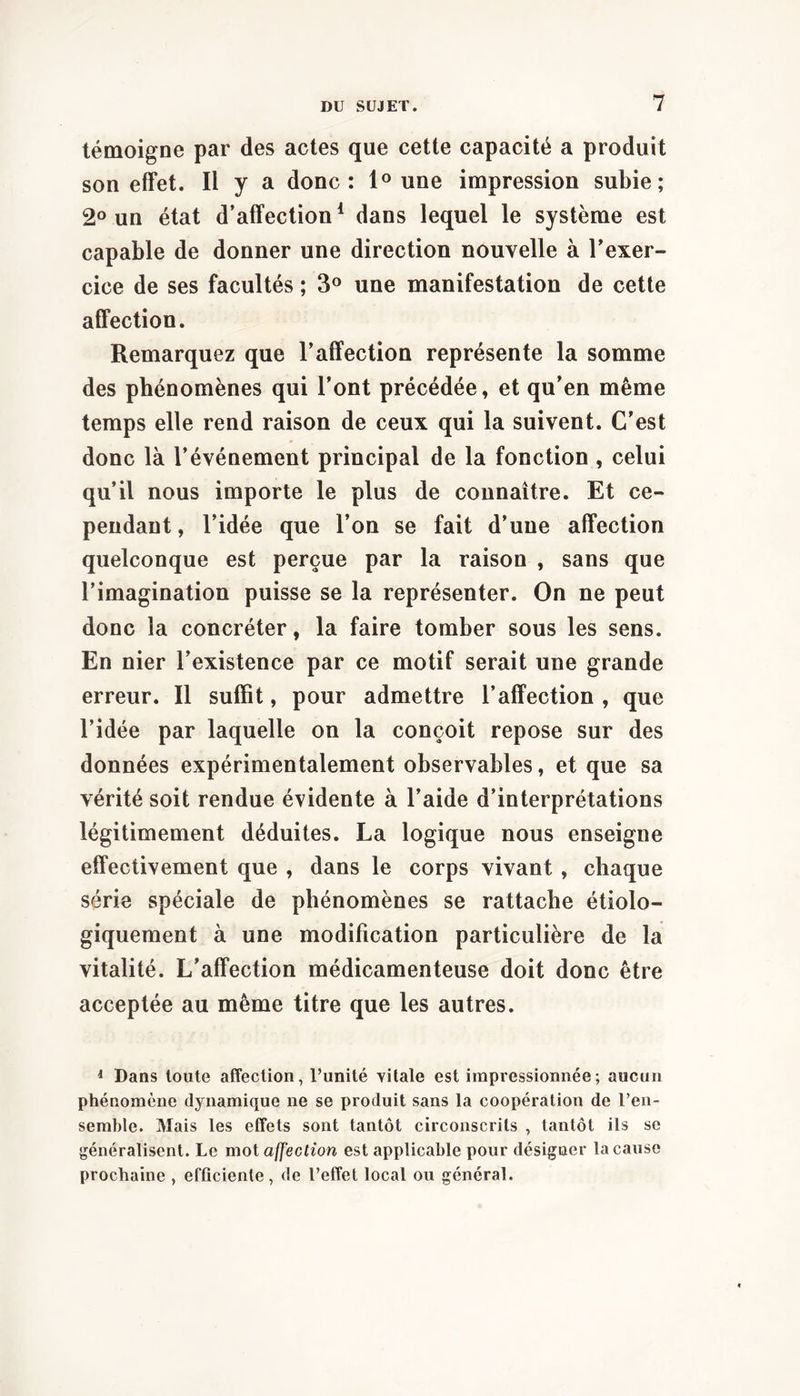 témoigne par des actes que cette capacité a produit son effet. Il y a donc: 1° une impression subie; 2° un état d’affection* dans lequel le système est capable de donner une direction nouvelle à l’exer- cice de ses facultés ; 3® une manifestation de cette affection. Remarquez que l’affection représente la somme des phénomènes qui l’ont précédée, et qu’en même temps elle rend raison de ceux qui la suivent. C’est donc là l’événement principal de la fonction , celui qu’il nous importe le plus de connaître. Et ce- pendant , l’idée que l’on se fait d’une affection quelconque est perçue par la raison , sans que l’imagination puisse se la représenter. On ne peut donc la concréter, la faire tomber sous les sens. En nier l’existence par ce motif serait une grande erreur. Il suffit, pour admettre l’affection , que l’idée par laquelle on la conçoit repose sur des données expérimentalement observables, et que sa vérité soit rendue évidente à l’aide d’interprétations légitimement déduites. La logique nous enseigne effectivement que , dans le corps vivant, chaque série spéciale de phénomènes se rattache étiolo- giquement à une modification particulière de la vitalité. L’affection médicamenteuse doit donc être acceptée au même titre que les autres. ^ Dans toute affection, l’unité vitale est impressionnée; aucun phénomène dynamique ne se produit sans la coopération de l’en- semble. Mais les effets sont tantôt circonscrits , tantôt ils se généralisent. Le mot affection est applicable pour désigner la cause prochaine , efficiente, de l’effet local ou général.