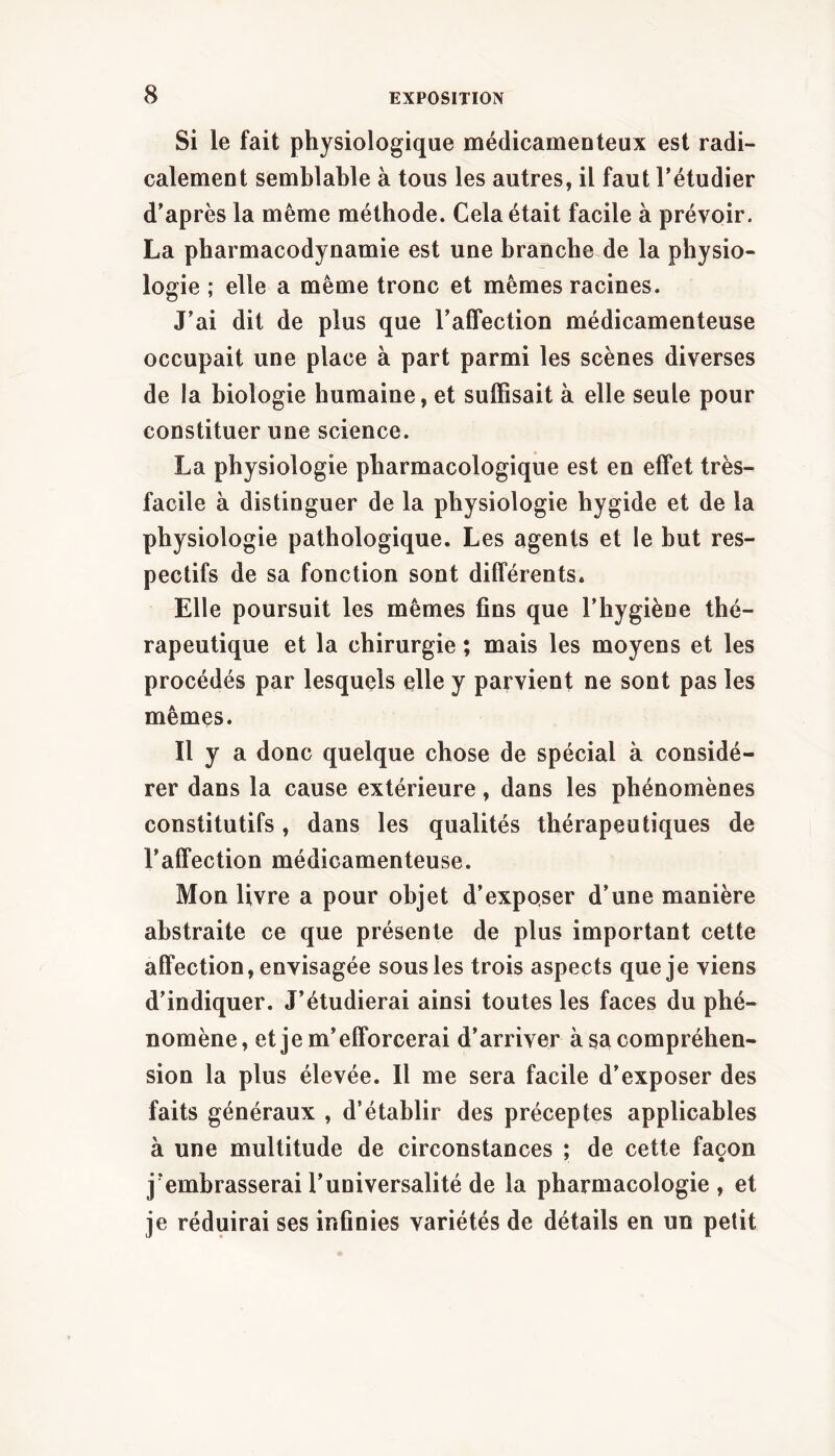 Si le fait physiologique médicamenteux est radi- calement semblable à tous les autres, il faut l’étudier d’après la même méthode. Cela était facile à prévoir. La pharmacodynamie est une branche de la physio- logie ; elle a même tronc et mêmes racines. J’ai dit de plus que l’affection médicamenteuse occupait une place à part parmi les scènes diverses de la biologie humaine, et suffisait à elle seule pour constituer une science. La physiologie pharmacologique est en effet très- facile à distinguer de la physiologie hygide et de la physiologie pathologique. Les agents et le but res- pectifs de sa fonction sont différents. Elle poursuit les mêmes fins que l’hygiène thé- rapeutique et la chirurgie ; mais les moyens et les procédés par lesquels elle y parvient ne sont pas les mêmes. Il y a donc quelque chose de spécial à considé- rer dans la cause extérieure, dans les phénomènes constitutifs, dans les qualités thérapeutiques de l’affection médicamenteuse. Mon livre a pour objet d’exposer d’une manière abstraite ce que présente de plus important cette affection, envisagée sous les trois aspects que je viens d’indiquer. J’étudierai ainsi toutes les faces du phé- nomène, et je m’efforcerai d’arriver à sa compréhen- sion la plus élevée. Il me sera facile d’exposer des faits généraux , d’établir des préceptes applicables à une multitude de circonstances ; de cette façon j’embrasserai l’universalité de la pharmacologie, et je réduirai ses infinies variétés de détails en un petit