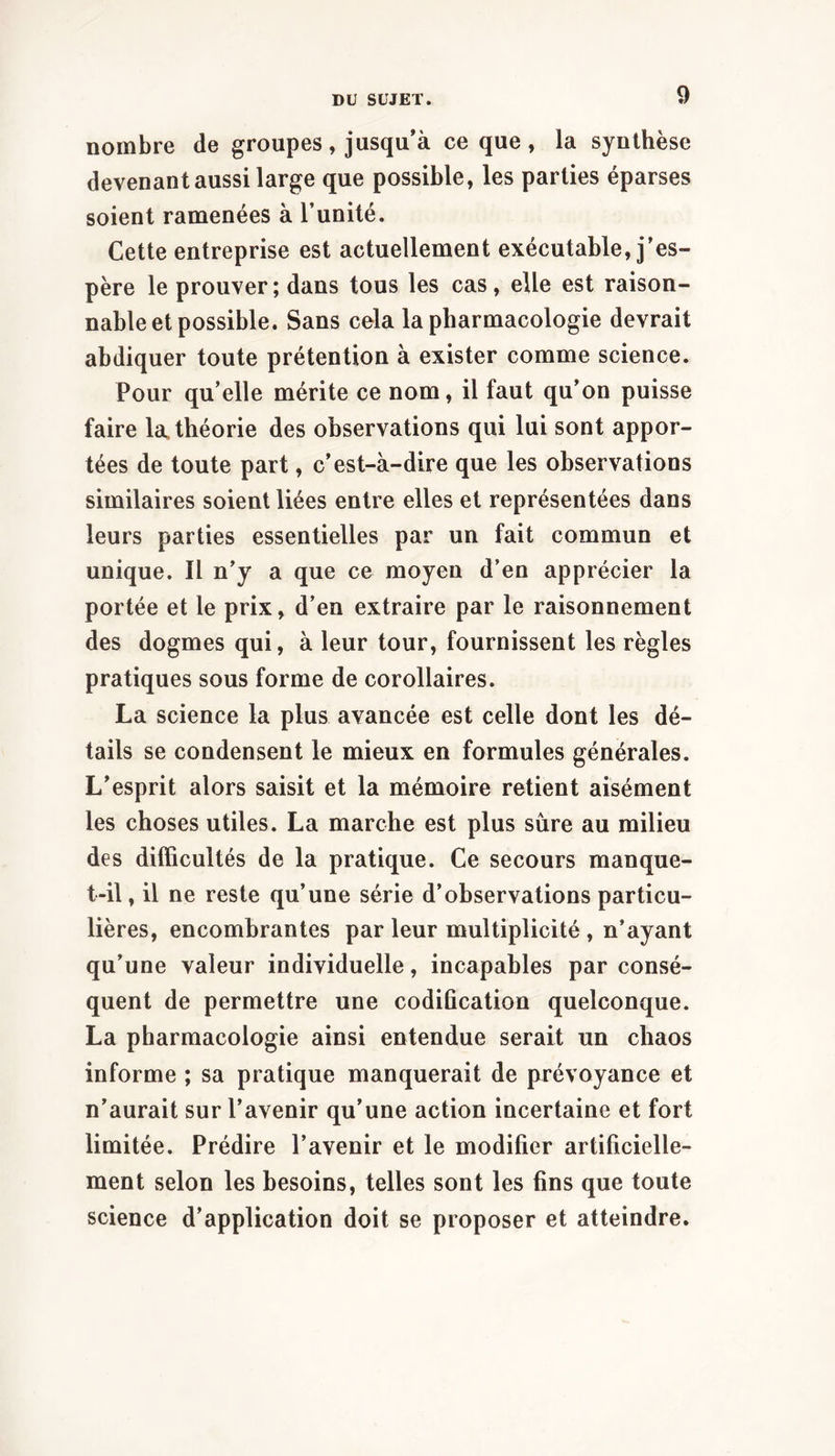nombre de groupes, jusqu’à ce que, la synthèse devenant aussi large que possible, les parties éparses soient ramenées à l’unité. Cette entreprise est actuellement exécutable, j’es- père le prouver ; dans tous les cas, elle est raison- nable et possible. Sans cela la pharmacologie devrait abdiquer toute prétention à exister comme science. Pour qu’elle mérite ce nom, il faut qu’on puisse faire la, théorie des observations qui lui sont appor- tées de toute part, c’est-à-dire que les observations similaires soient liées entre elles et représentées dans leurs parties essentielles par un fait commun et unique. Il n’y a que ce moyen d’en apprécier la portée et le prix, d’en extraire par le raisonnement des dogmes qui, à leur tour, fournissent les règles pratiques sous forme de corollaires. La science la plus avancée est celle dont les dé- tails se condensent le mieux en formules générales. L’esprit alors saisit et la mémoire retient aisément les choses utiles. La marche est plus sure au milieu des difficultés de la pratique. Ce secours manque- t-il , il ne reste qu’une série d’observations particu- lières, encombrantes par leur multiplicité, n’ayant qu’une valeur individuelle, incapables par consé- quent de permettre une codification quelconque. La pharmacologie ainsi entendue serait un chaos informe ; sa pratique manquerait de prévoyance et n’aurait sur l’avenir qu’une action incertaine et fort limitée. Prédire l’avenir et le modifier artificielle- ment selon les besoins, telles sont les fins que toute science d’application doit se proposer et atteindre.