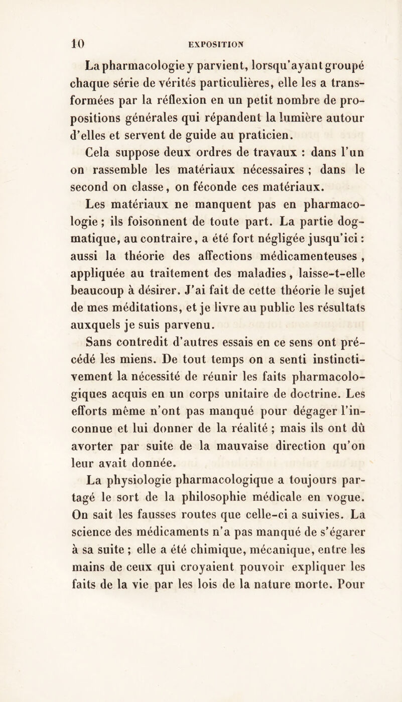 La pharmacologie y parvient, lorsqu’ayaot groupé chaque série de vérités particulières, elle les a trans- formées par la réflexion en un petit nombre de pro- positions générales qui répandent la lumière autour d’elles et servent de guide au praticien. Cela suppose deux ordres de travaux : dans l’un on rassemble les matériaux nécessaires ; dans le second on classe, on féconde ces matériaux. Les matériaux ne manquent pas en pharmaco- logie ; ils foisonnent de toute part. La partie dog- matique, au contraire, a été fort négligée jusqu’ici : aussi la théorie des affections médicamenteuses , appliquée au traitement des maladies, laisse-t-elle beaucoup à désirer. J’ai fait de cette théorie le sujet de mes méditations, et je livre au public les résultats auxquels je suis parvenu. Sans contredit d’autres essais en ce sens ont pré- cédé les miens. De tout temps on a senti instincti- vement la nécessité de réunir les faits pharmacolo- giques acquis en un corps unitaire de doctrine. Les efforts même n’ont pas manqué pour dégager l’in- connue et lui donner de la réalité ; mais ils ont dû avorter par suite de la mauvaise direction qu’on leur avait donnée. La physiologie pharmacologique a toujours par- tagé le sort de la philosophie médicale en vogue. On sait les fausses routes que celle-ci a suivies. La science des médicaments n’a pas manqué de s’égarer à sa suite ; elle a été chimique, mécanique, entre les mains de ceux qui croyaient pouvoir expliquer les faits de la vie par les lois de la nature morte. Pour