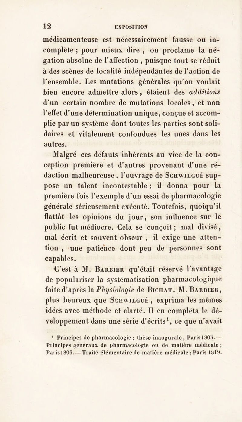 médicamenteuse est nécessairement fausse ou in- complète ; pour mieux dire , on proclame la né- gation absolue de TalTection , puisque tout se réduit à des scènes de localité indépendantes de l’action de l’ensemble. Les mutations générales qu’on voulait bien encore admettre alors, étaient des additions d’un certain nombre de mutations locales, et non l’elFet d’une détermination unique, conçue et accom- plie par un système dont toutes les parties sont soli- daires et vitalement confondues les unes dans les autres. Malgré ces défauts inhérents au vice de la con- ception première et d’autres provenant d’une ré- daction malheureuse , l’ouvrage de Schwilgué sup- pose un talent incontestable ; il donna pour la première fois l’exemple d’un essai de pharmacologie générale sérieusement exécuté. Toutefois, quoiqu’il flattât les opinions du jour, son influence sur le public fut médiocre. Cela se conçoit; mal divisé, mal écrit et souvent obscur , il exige une atten- tion , une patience dont peu de personnes sont capables. C’est à M. Barbier qu’était réservé l’avantage de populariser la systématisation pharmacologique faite d’après la Physiologie de Bichat. M. Barbier, plus heureux que Schwilgué , exprima les mêmes idées avec méthode et clarté. Il en compléta le dé- veloppement dans une série d’écrits \ ce que n’avait ^ Principes de pharmacologie; thèse inaugurale, Paris 1803.— Principes généraux, de pharmacologie ou de matière médicale ; Paris 1806. — Traité élémentaire de matière médicale ; Paris 1819.